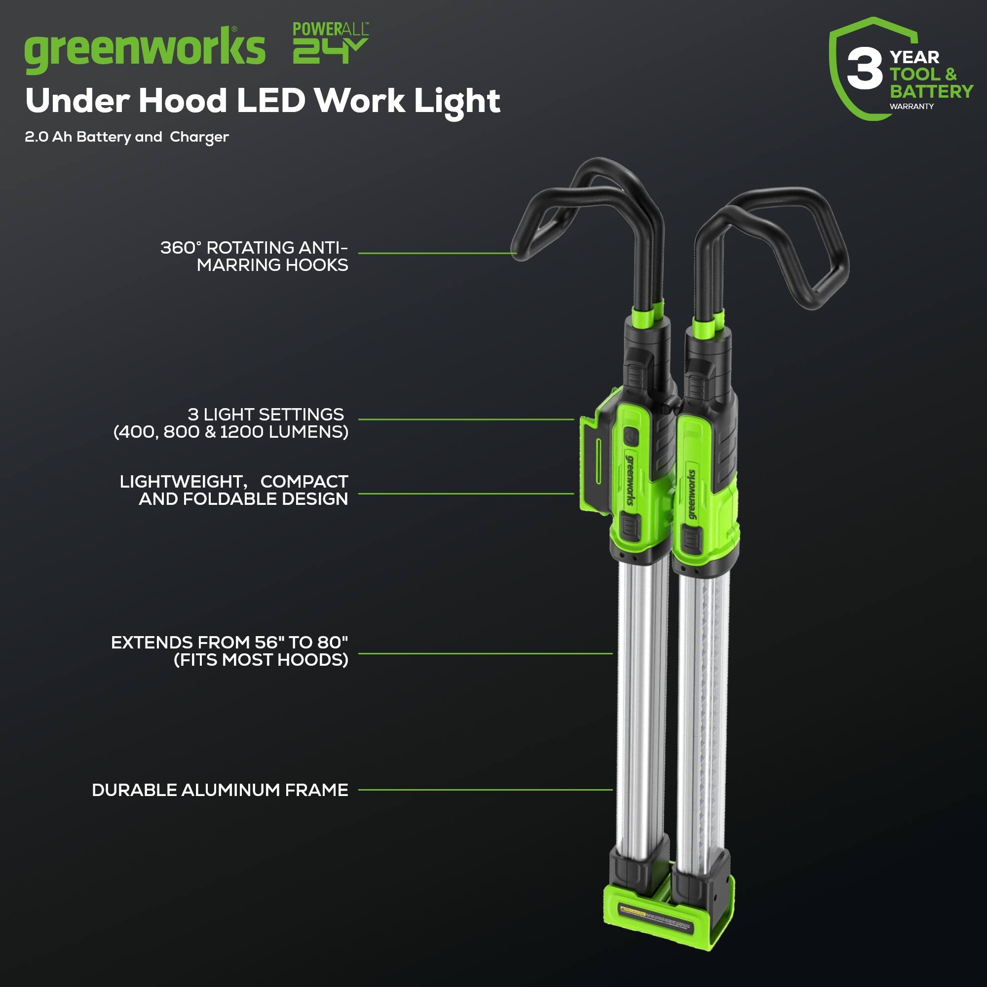 POWERALL greenworks 24V Under Hood LED Work Light 2.0 Ah Battery and Charger  
YEAR 3 TOOL & BATTERY WARRANTY  
360° ROTATING ANTI-MARRING HOOKS  
3 LIGHT SETTINGS (400, 800 & 1200 LUMENS)  
LIGHTWEIGHT, COMPACT AND FOLDABLE DESIGN  
greenworks EXTENDS FROM 56" TO 80" (FITS MOST HOODS)  
DURABLE ALUMINUM FRAME
