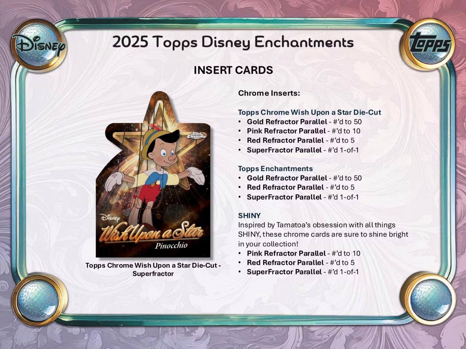 2025 Topps Disney Enchantments INSERT CARDS

Chrome Inserts:
- Tops Chrome Wish Upon a Star Die-Cut
  - Gold Refractor Parallel - #’d to 50
  - Pink Refractor Parallel - #’d to 10
  - Red Refractor Parallel - #’d to 5
  - SuperFractor Parallel - #’d 1-of-1

- Tops Enchantments
  - Gold Refractor Parallel - #’d to 50
  - Red Refractor Parallel - #’d to 5
  - SuperFractor Parallel - #’d 1-of-1

SHINY
Inspired by Tamatoa’s obsession with all things SHINY, these chrome cards are sure to shine bright in your collection!
- Tops Chrome Wish Upon a Star Die-Cut - Superfractor
  - Pink Refractor Parallel - #’d to 10
  - Red Refractor Parallel - #’d to 5
  - SuperFractor Parallel - #’d 1-of-1