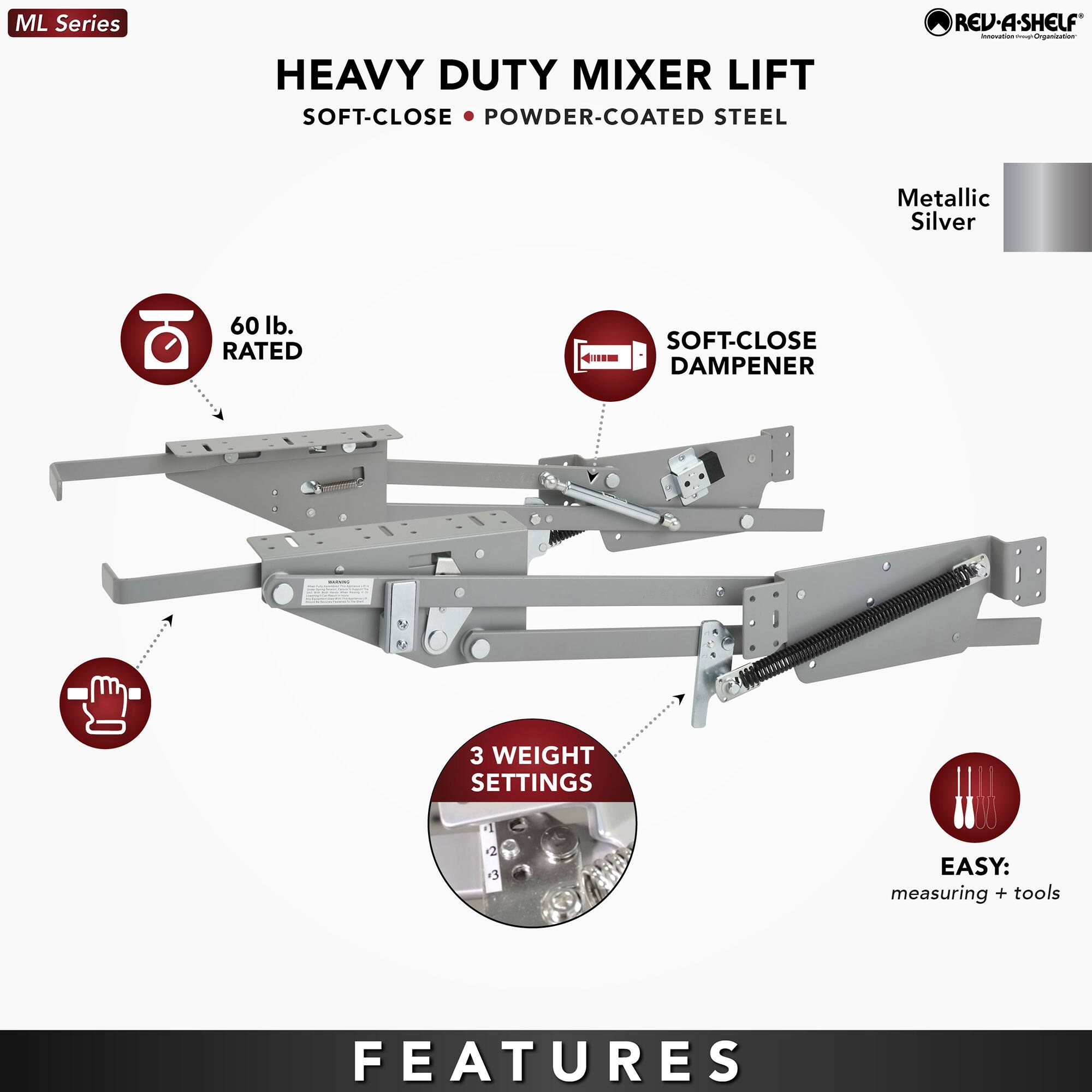 ML Series  
HEAVY DUTY MIXER LIFT  
SOFT-CLOSE • POWDER-COATED STEEL  

60 lb. RATED  
SOFT-CLOSE DAMPENER  
3 WEIGHT SETTINGS  
EASY: measuring + tools  

Metallic Silver  

FEATURES