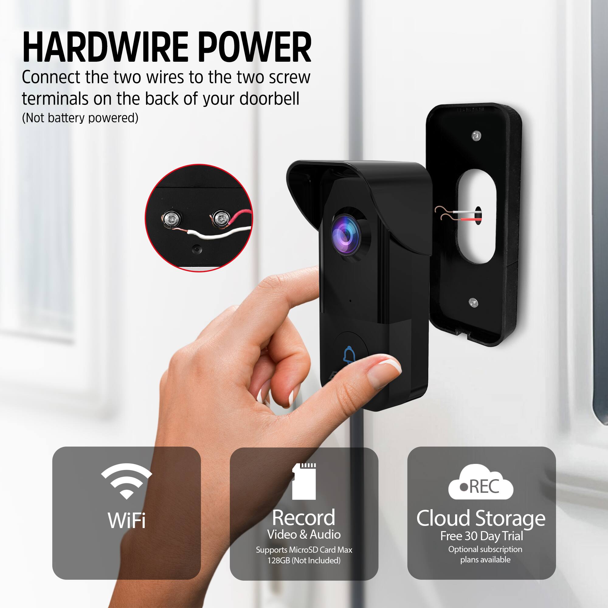 HARDWIRE POWER  
Connect the two wires to the two screw terminals on the back of your doorbell (Not battery powered)

WiFi  
Record Video & Audio  
Supports MicroSD Card Max 128GB (Not Included)  

Cloud Storage  
Free 30 Day Trial  
Optional subscription plans available