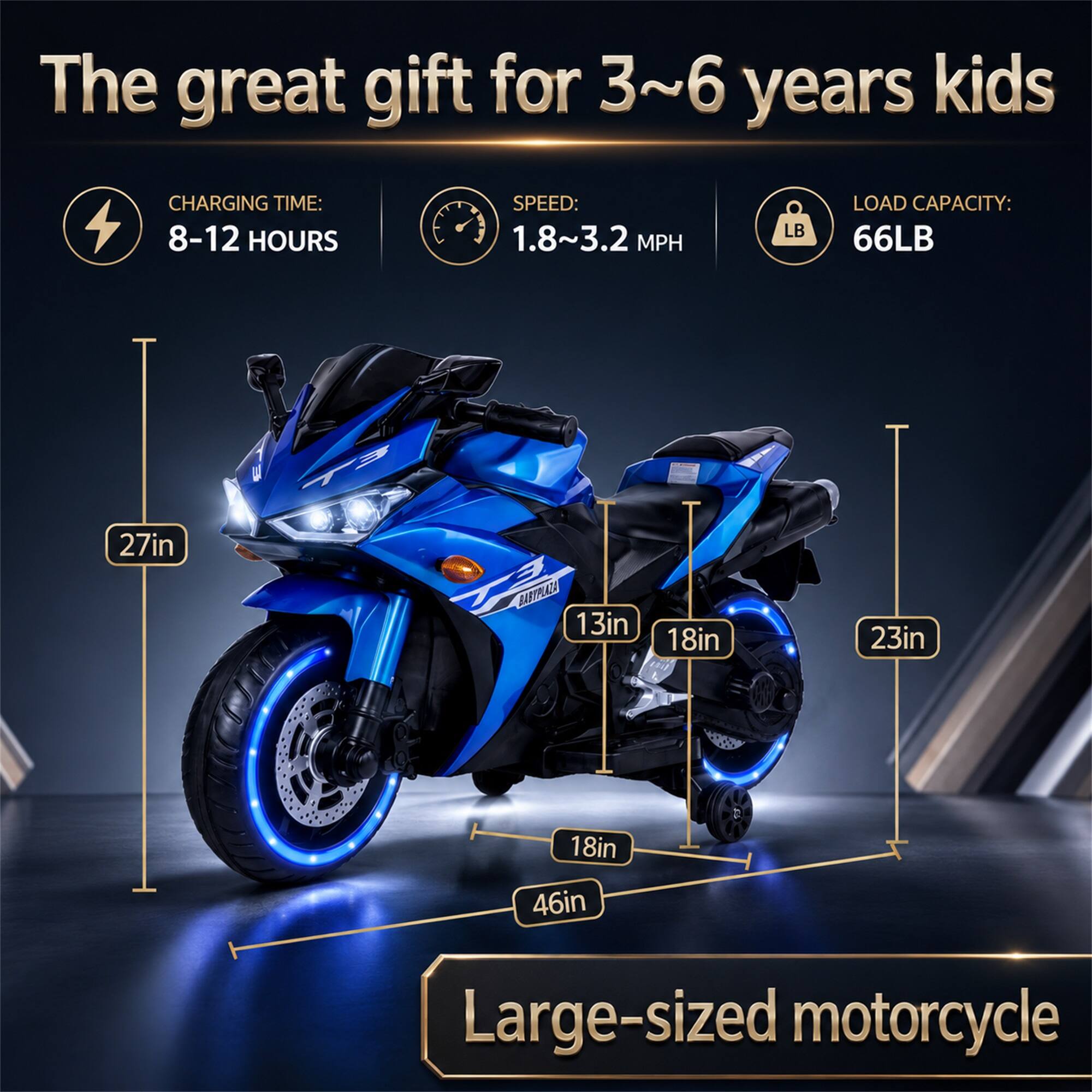 The great gift for 3~6 years kids

CHARGING TIME: 8-12 HOURS
SPEED: 1.8~3.2 MPH
LOAD CAPACITY: 66LB

27in
13in
18in
23in
18in
46in

Large-sized motorcycle