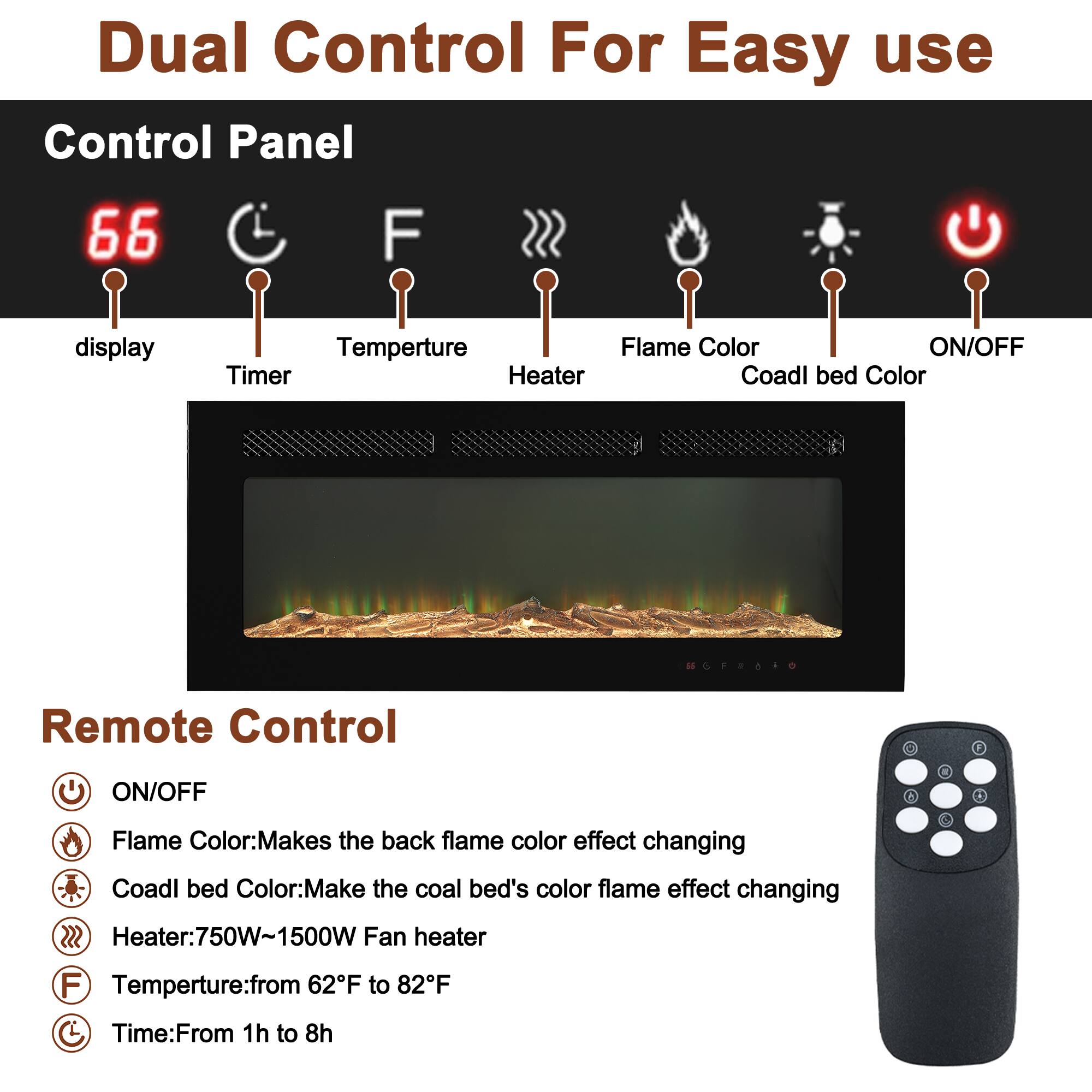 Dual Control For Easy Use

Control Panel
- Display
- Timer
- Temperature
- Heater
- Flame Color
- Coal Bed Color
- ON/OFF

Remote Control
- ON/OFF
- Flame Color: Makes the back flame color effect changing
- Coal Bed Color: Makes the coal bed's color flame effect changing
- Heater: 750W-1500W Fan heater
- Temperature: from 62°F to 82°F
- Time: From 1h to 8h