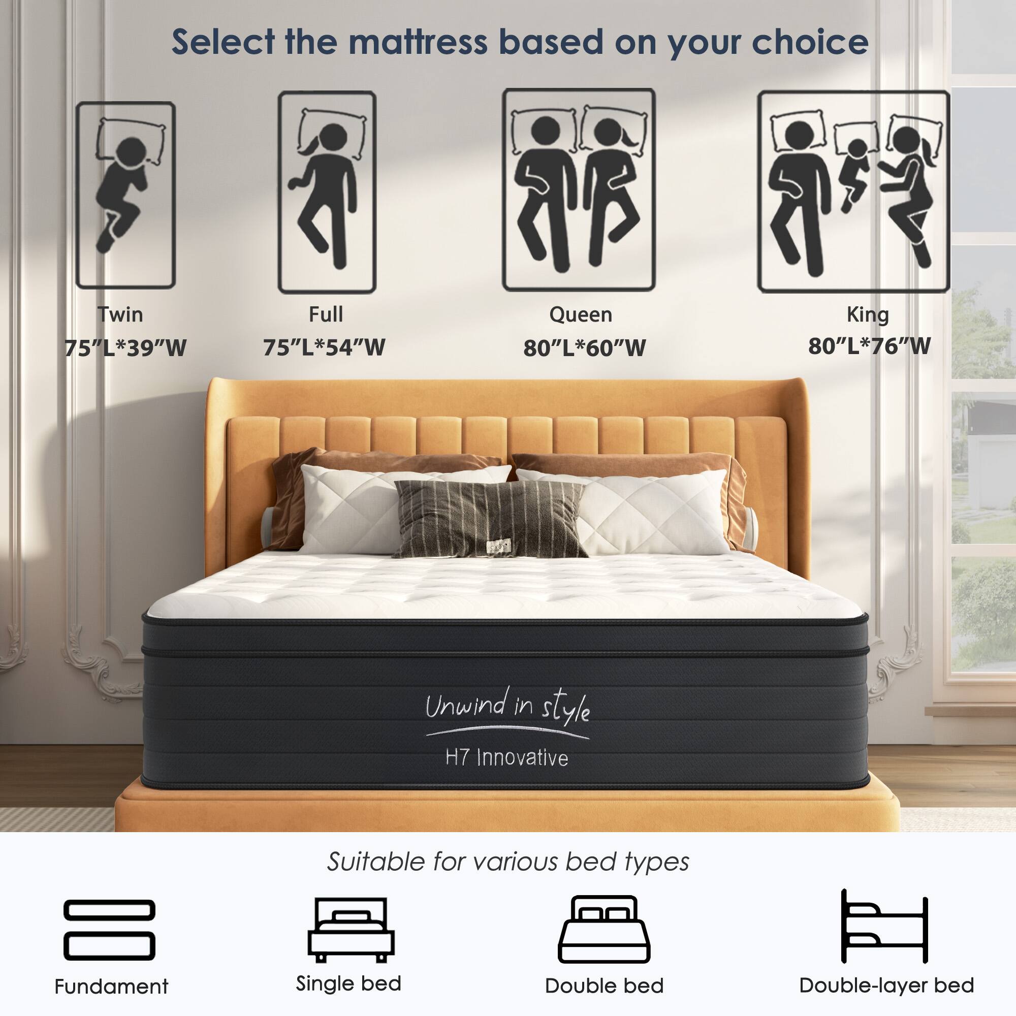 Select the mattress based on your choice

- Twin: 75"L*39"W
- Full: 75"L*54"W
- Queen: 80"L*60"W
- King: 80"L*76"W

Unwind in style  
H7 Innovative

Suitable for various bed types

- Fundament
- Single bed
- Double bed
- Double-layer bed