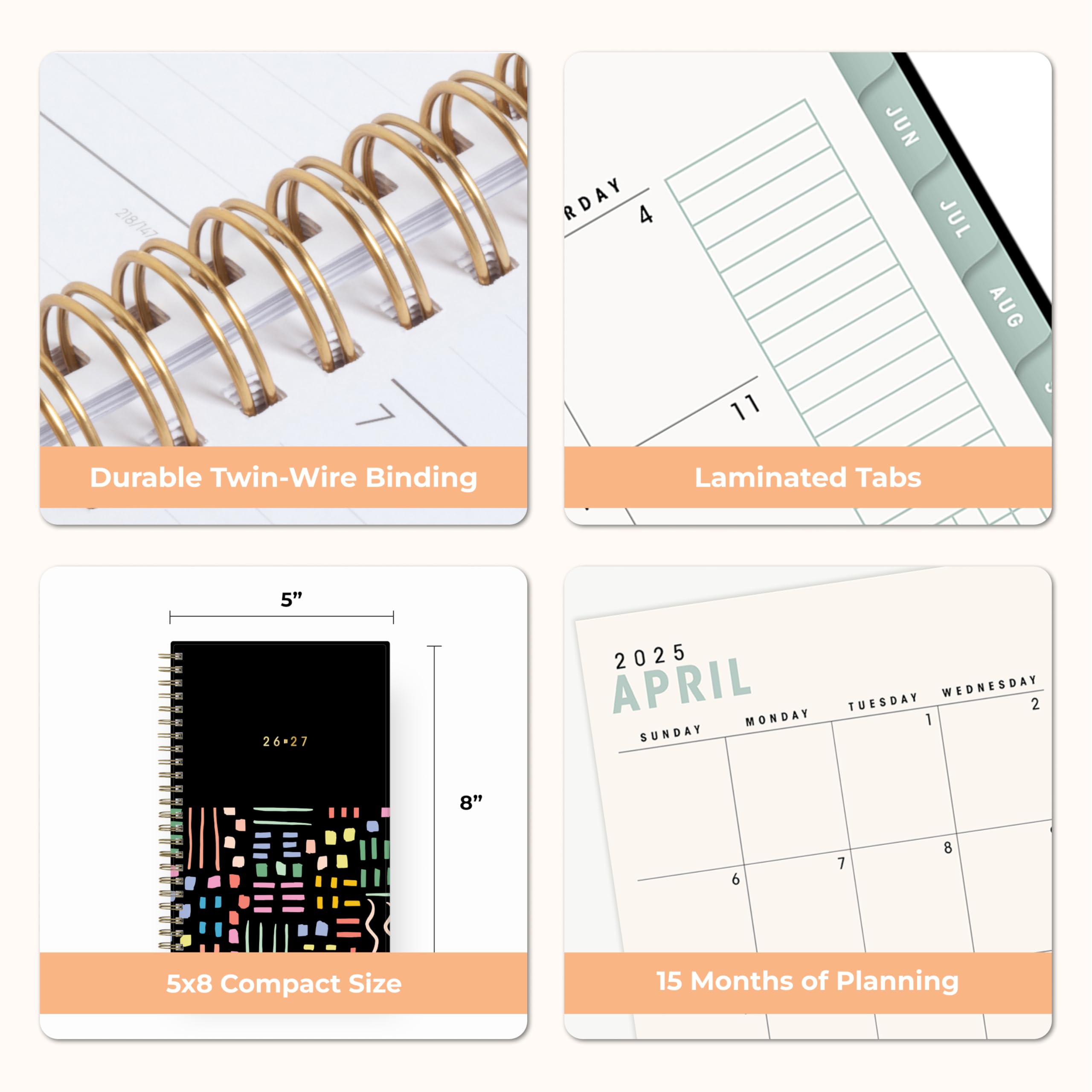 218/147

RDAY 4
11
JUN JUL AUG

Durable Twin-Wire Binding
Laminated Tabs
5" 26-27
2025 APRIL MONDAY TUESDAY 1 WEDNESDAY 2 SUNDAY
8"
6
7
8
5x8 Compact Size
15 Months of Planning
