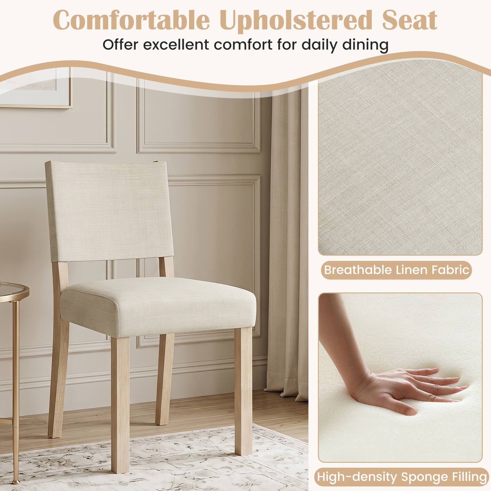 Comfortable Upholstered Seat  
Offer excellent comfort for daily dining  
Breathable Linen Fabric  
High-density Sponge Filling