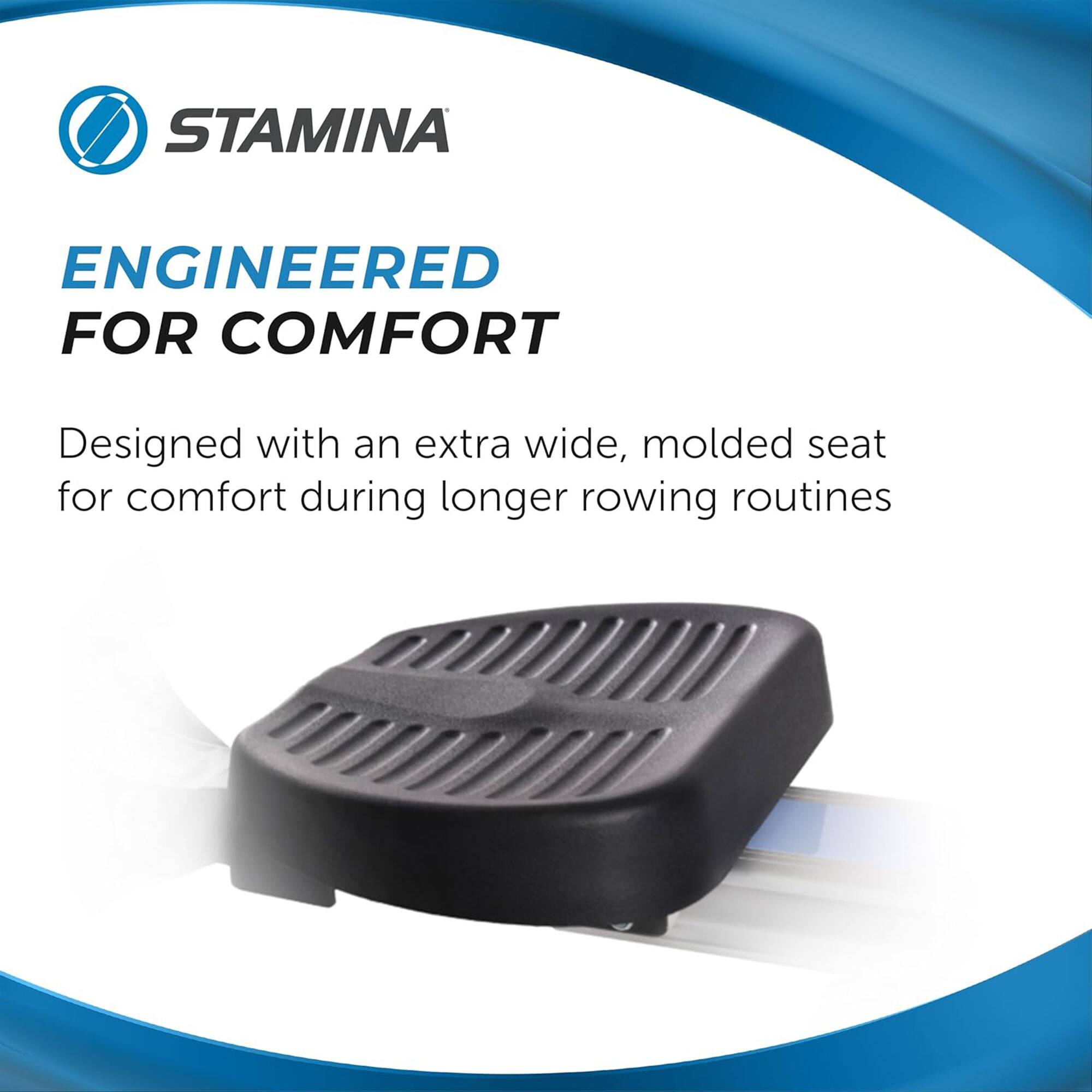 STAMINA  
ENGINEERED FOR COMFORT  

Designed with an extra wide, molded seat for comfort during longer rowing routines