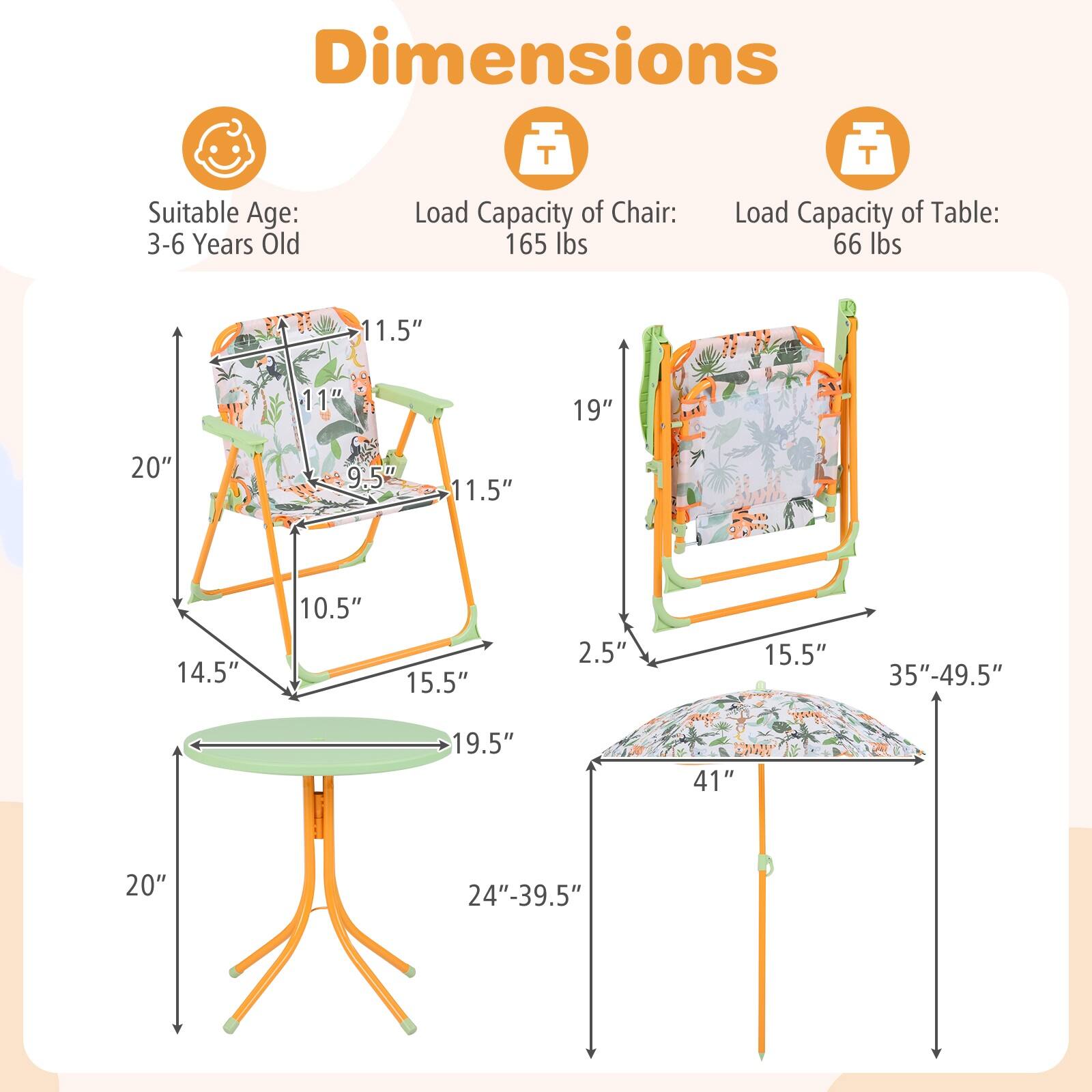 Dimensions  
Suitable Age: 3-6 Years Old  
Load Capacity of Chair: 165 lbs  
Load Capacity of Table: 66 lbs  

Chair:  
- Height: 19"  
- Seat Height: 9.5"  
- Seat Depth: 11.5"  
- Seat Width: 11.5"  
- Back Height: 11"  
- Back Width: 14.5"  
- Armrest Height: 10.5"  
- Armrest Width: 15.5"  
- Base Width: 19.5"  
- Base Height: 20"  

Table:  
- Height: 2.5"  
- Top Diameter: 15.5"  
- Base Diameter: 19.5"  
- Height Adjustment: 24"-39.5"  

Umbrella:  
- Height: 35"-49.5"  
- Diameter: 41"