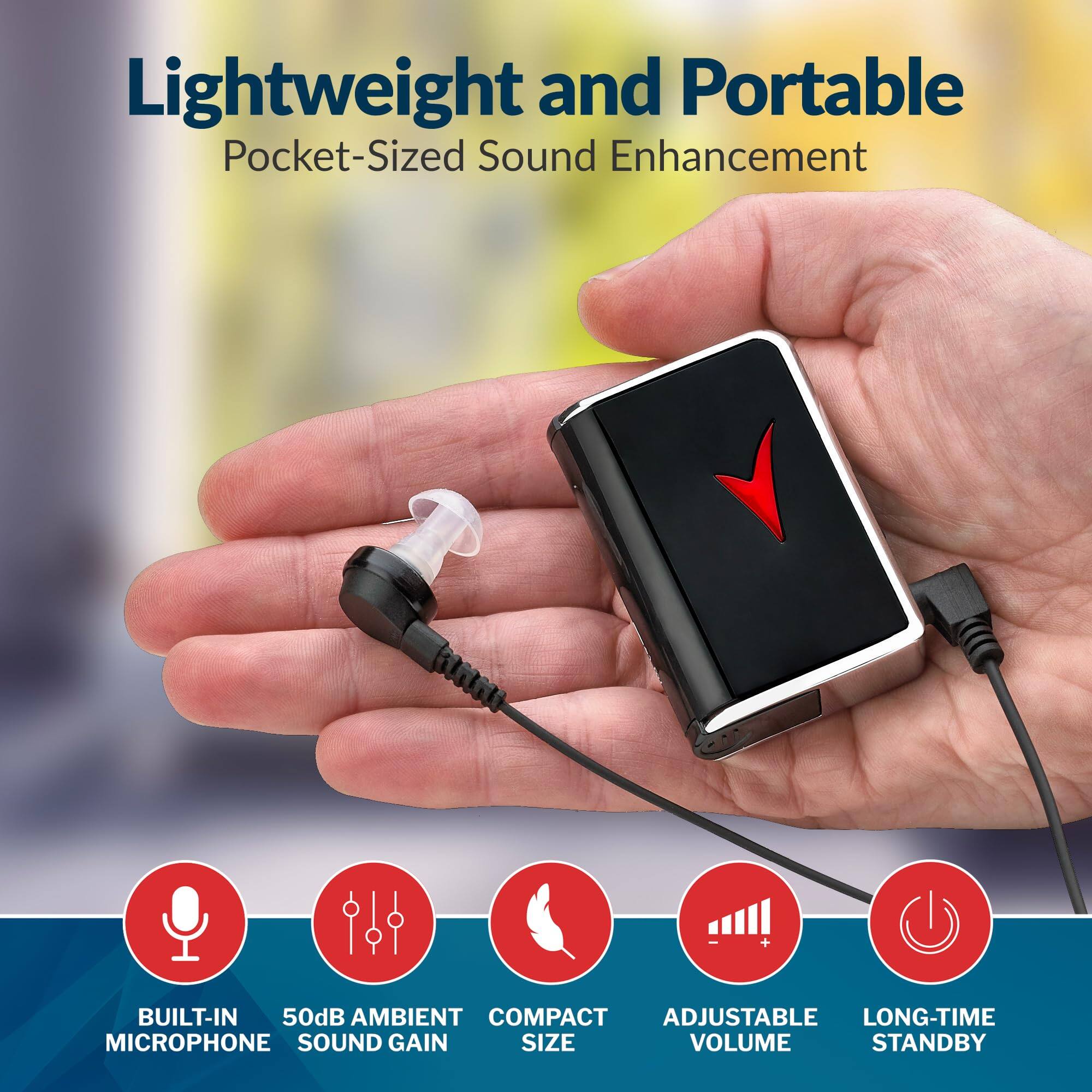 Lightweight and Portable  
Pocket-Sized Sound Enhancement  

- BUILT-IN MICROPHONE  
- 50dB AMBIENT SOUND GAIN  
- COMPACT SIZE  
- ADJUSTABLE VOLUME  
- LONG-TIME STANDBY