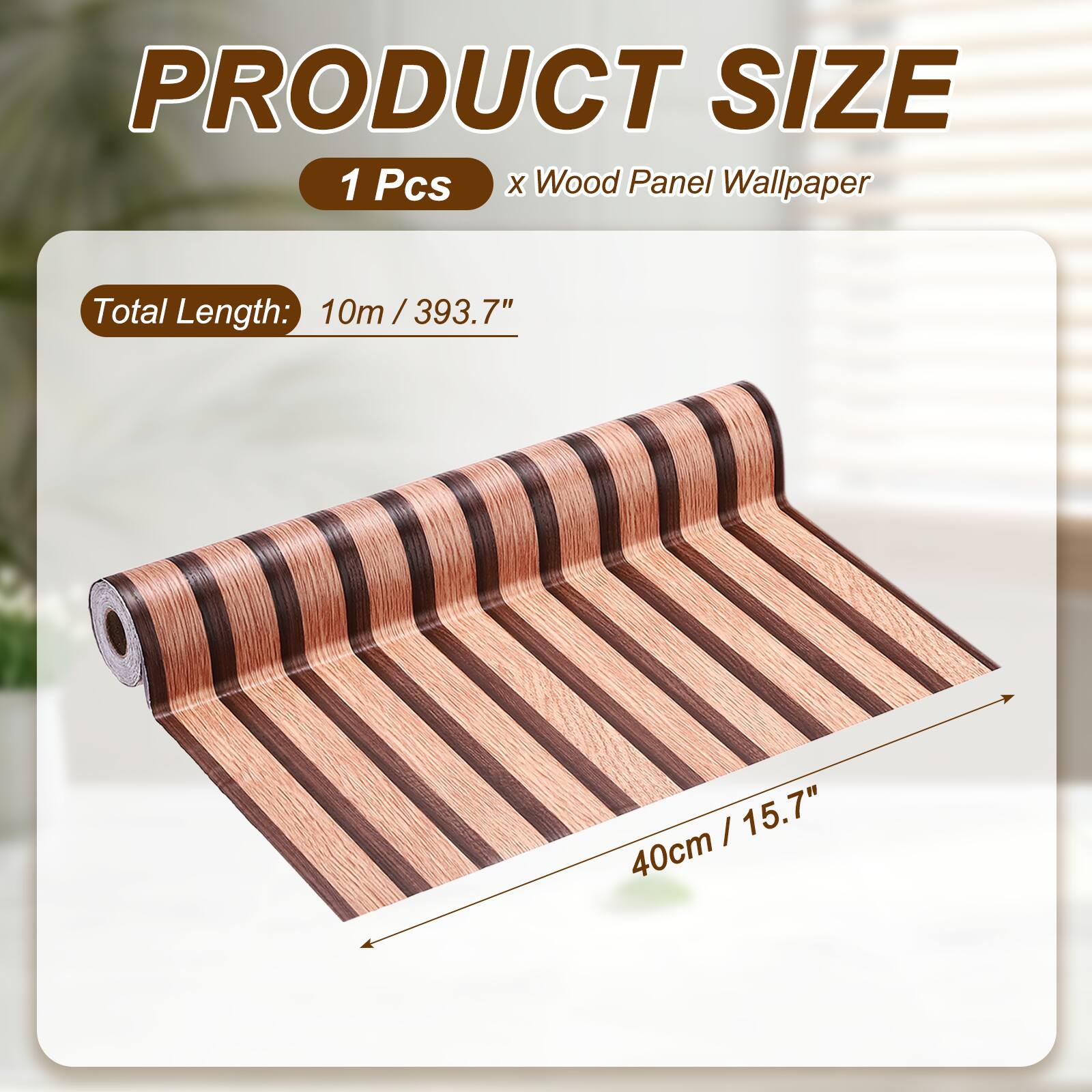PRODUCT SIZE  
1 Pcs x Wood Panel Wallpaper  
Total Length: 10m / 393.7"  
40cm / 15.7"