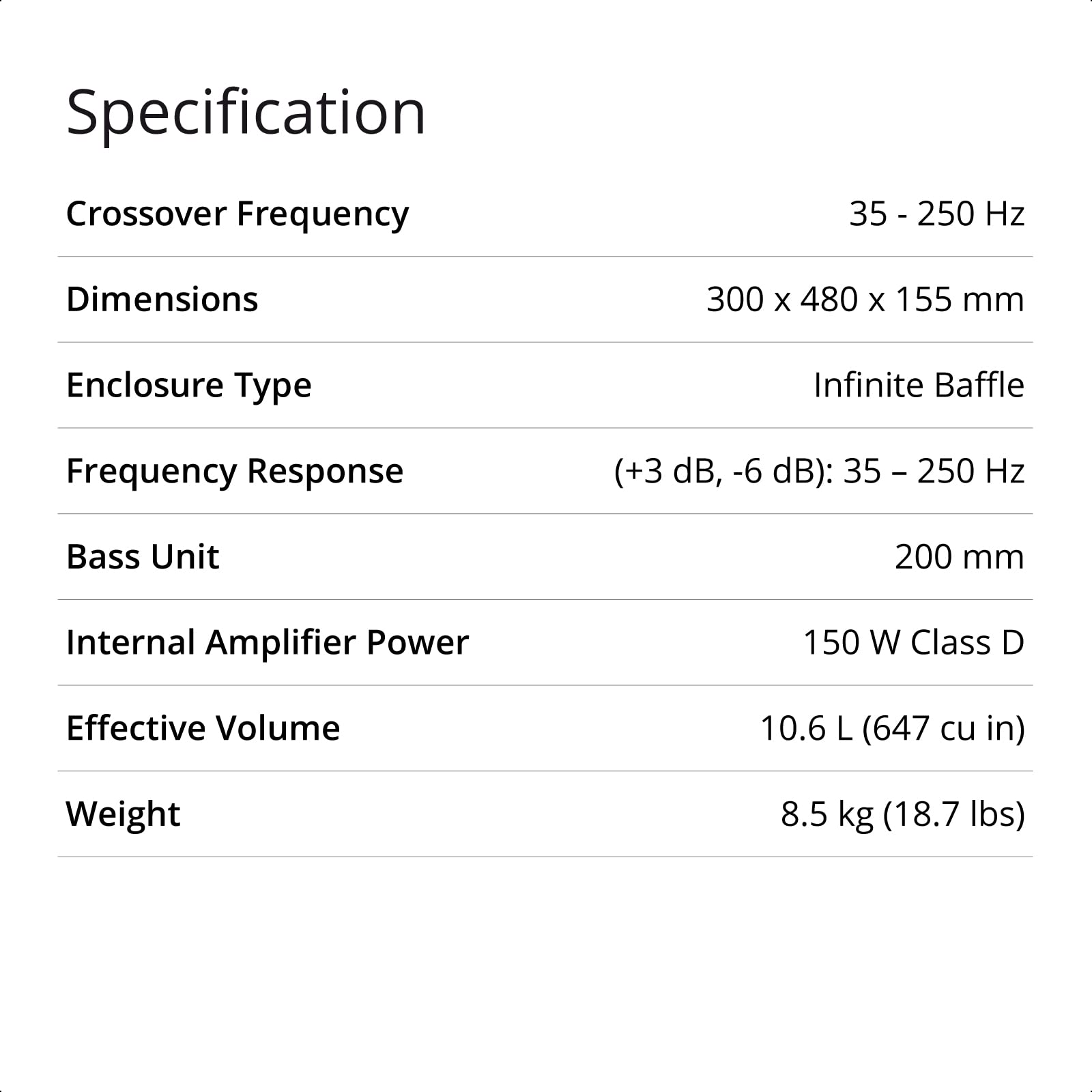 Specification  
Crossover Frequency: 35 - 250 Hz  
Dimensions: 300 x 480 x 155 mm  
Enclosure Type: Infinite Baffle  
Frequency Response (+3 dB, -6 dB): 35 - 250 Hz  
Bass Unit: 200 mm  
Internal Amplifier Power: 150 W Class D  
Effective Volume: 10.6 L (647 cu in)  
Weight: 8.5 kg (18.7 lbs)