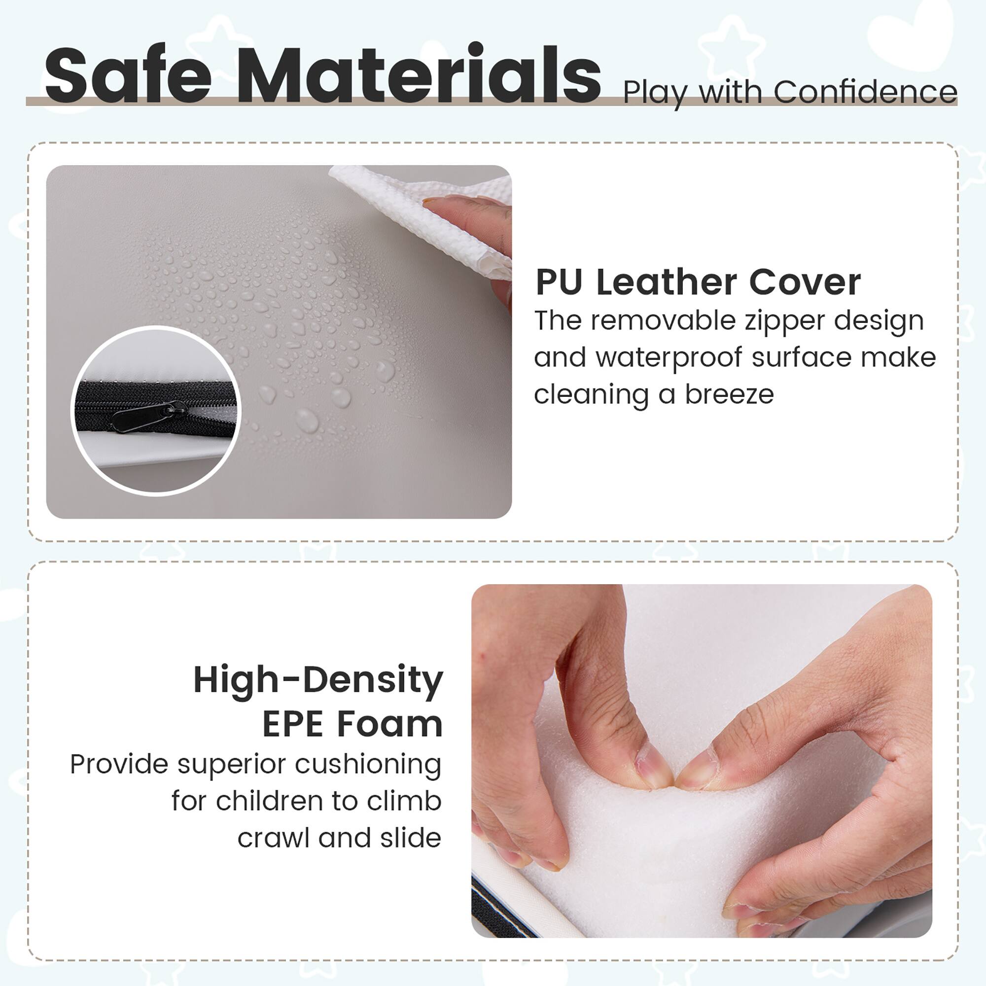 Safe Materials Play with Confidence

PU Leather Cover
The removable zipper design and waterproof surface make cleaning a breeze

High-Density EPE Foam
Provide superior cushioning for children to climb, crawl and slide