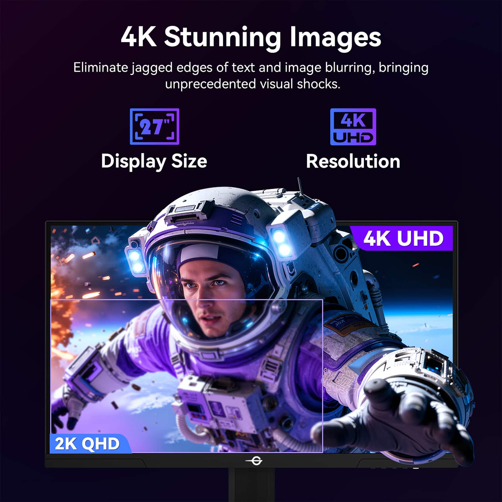 4K Stunning Images
Eliminate jagged edges of text and image blurring, bringing unprecedented visual shocks.
27" Display Size
4K UHD Resolution
4K UHD
2K QHD