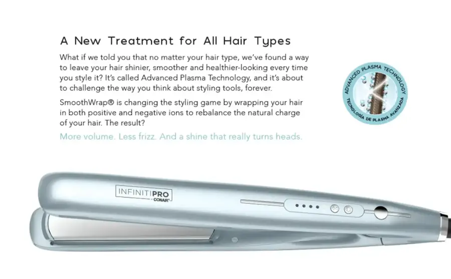 A New Treatment for All Hair Types: What if we told you that no matter your hair type, we've found a way to leave your hair shinier, smoother, and healthier-looking every time you style it? It's called Advanced Plasma Technology, and it's about to challenge the way you think about styling tools, forever. SmoothWrap is changing the styling game by wrapping your hair in both positive and negative ions to rebalance the natural charge of your hair. The result? More volume. Less frizz. And a shine that really turns heads. PLASMA ADVANCED TECHNOLOGY TECNOLOGIA AVANZADA DE PLASMA INFINITIPRO CONAIR