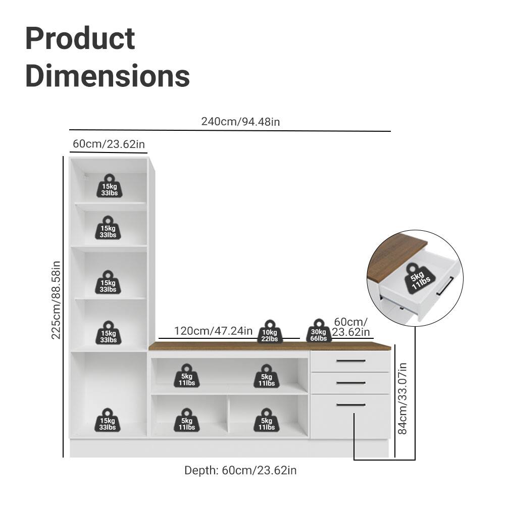 Product Dimensions

- Height: 240cm/94.48in
- Width: 225cm/88.58in
- Depth: 60cm/23.62in

Shelf Dimensions:
- 60cm/23.62in (width) x 225cm/88.58in (height)
- 120cm/47.24in (width) x 225cm/88.58in (height)

Drawer Dimensions:
- 60cm/23.62in (width) x 84cm/33.07in (height)

Weight Capacity:
- 15kg/33lbs
- 5kg/11lbs

Top Surface:
- 60cm/23.62in (diameter) x 5kg/11lbs

Additional Details:
- 10kg/22lbs
- 30kg/66lbs