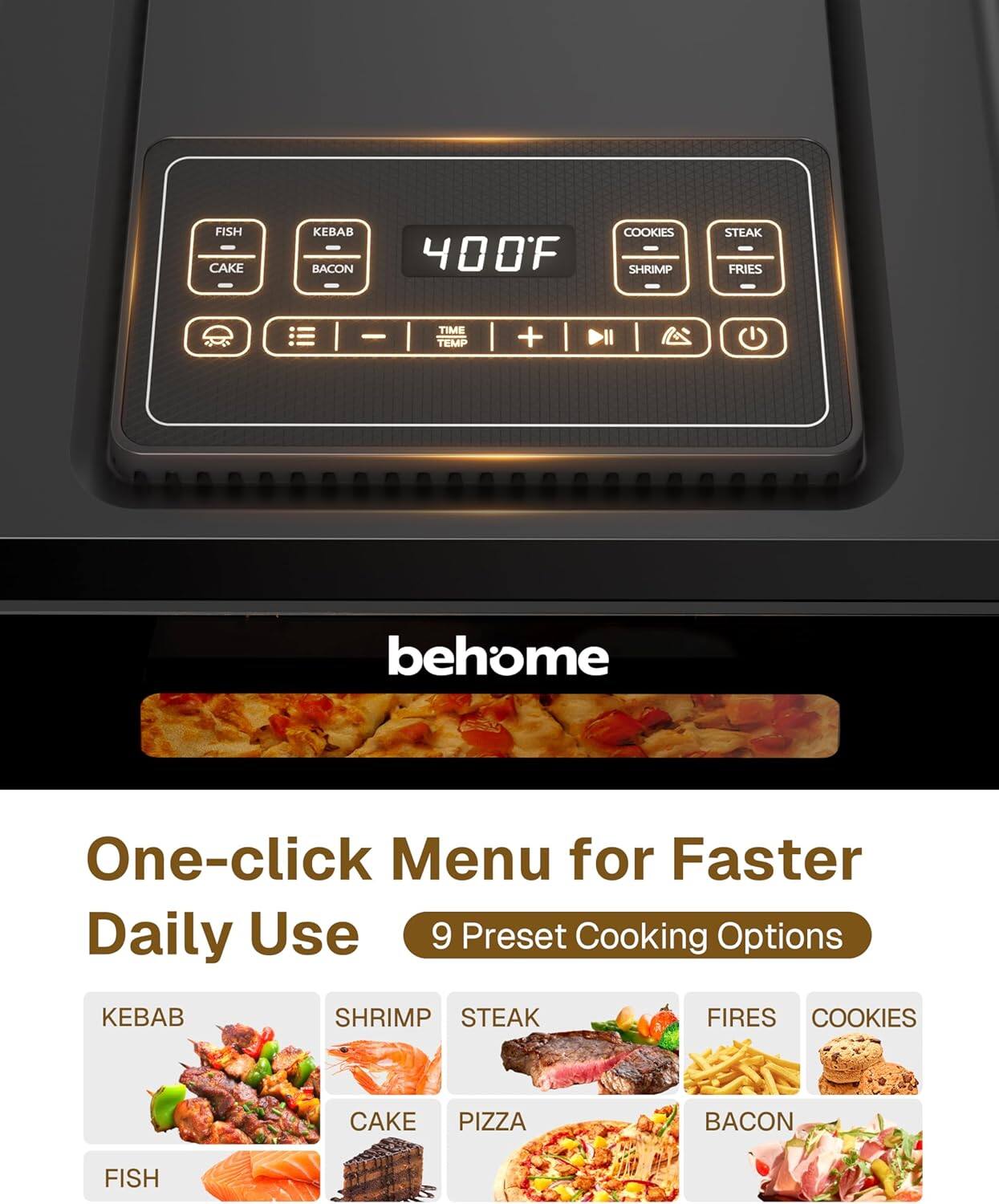 FISH CAKE KEBAB BACON 400F COOKIES SHRIMP STEAK FRIES  
- TIME TEMP +  
behome  
One-click Menu for Faster Daily Use  
9 Preset Cooking Options  
KEBAB SHRIMP STEAK FIRES COOKIES CAKE PIZZA BACON FISH