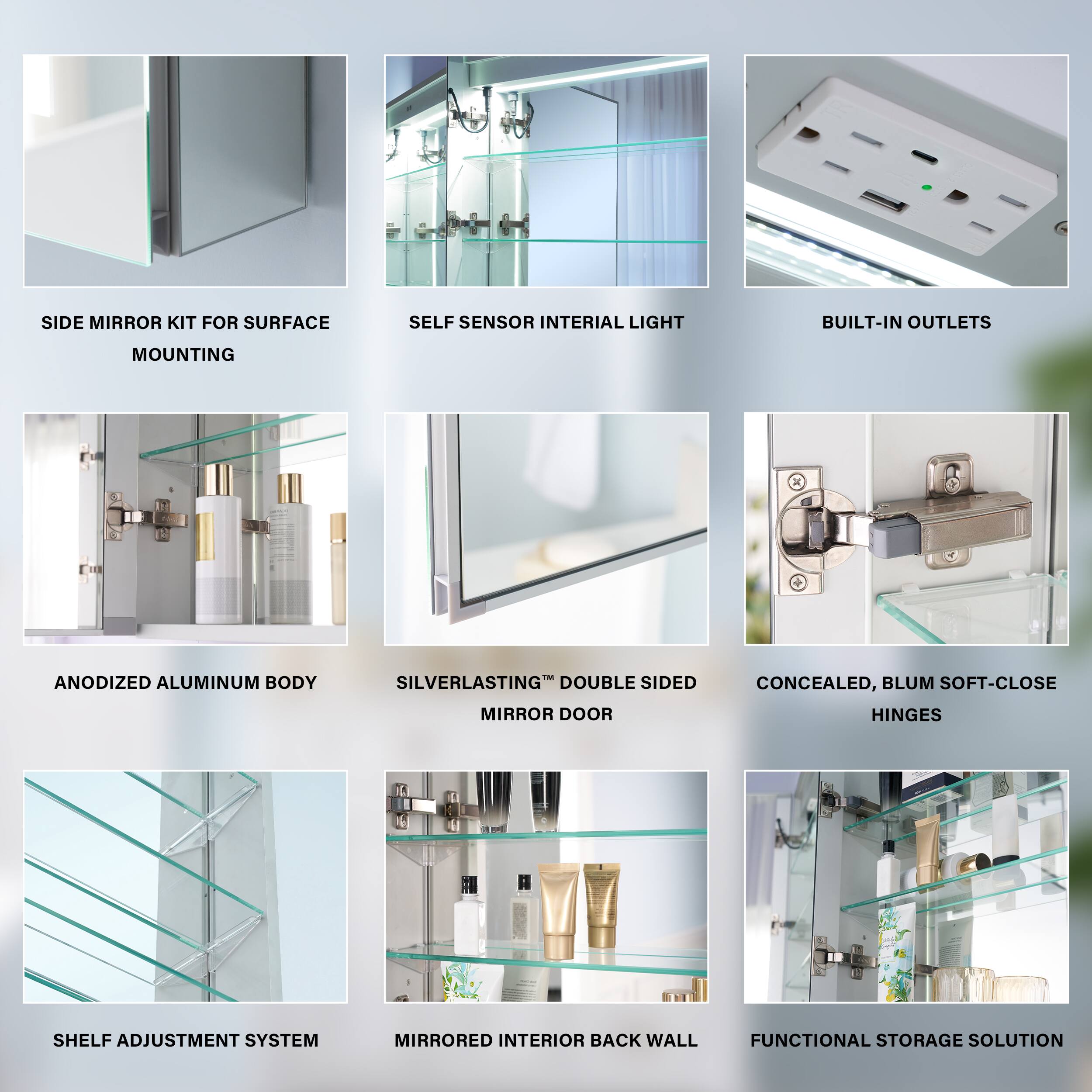 SIDE MIRROR KIT FOR SURFACE SELF SENSOR INTERIAL LIGHT BUILT-IN OUTLETS MOUNTING  
ANODIZED ALUMINUM BODY SILVERLASTING DOUBLE SIDED MIRROR DOOR  
CONCEALED, BLUM SOFT-CLOSE HINGES SHELF ADJUSTMENT SYSTEM  
MIRRORED INTERIOR BACK WALL FUNCTIONAL STORAGE SOLUTION