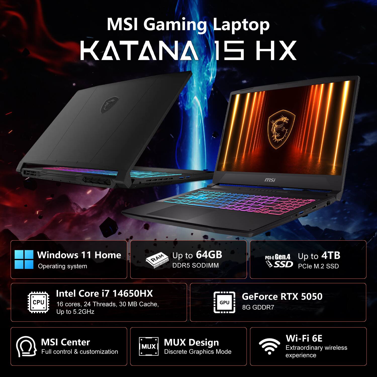 MSI Gaming Laptop KATANA 15 HX

- Windows 11 Home Operating System
- RAM: Up to 64GB DDR5 SODIMM
- PCIe Gen.4 Up to 4TB SSD (PCIe M.2 SSD)
- CPU: Intel Core i7 14650HX (16 cores, 24 threads, 30 MB Cache, Up to 5.2GHz)
- GPU: GeForce RTX 5050 (8G GDDR7)
- MSI Center: Full control & customization
- MUX Design: Discrete Graphics Mode
- Wi-Fi 6E: Extraordinary wireless experience