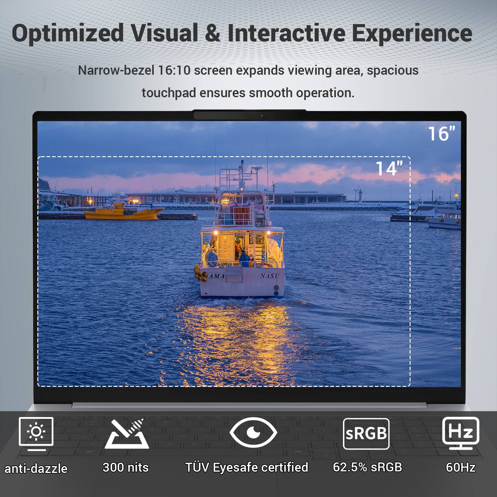 Optimized Visual & Interactive Experience  
Narrow-bezel 16:10 screen expands viewing area, spacious touchpad ensures smooth operation.  
16" 14"  
AMA NASU  
sRGB  
60Hz  
anti-dazzle  
300 nits  
TÜV Eyesafe certified  
62.5% sRGB