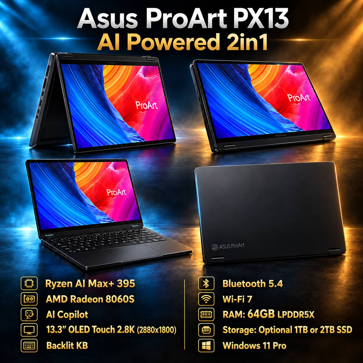 Asus ProArt PX13 AI Powered 2in1

- Ryzen AI Max+ 395
- AMD Radeon 8060S
- AI Copilot
- 13.3" OLED Touch 2.8K (2880x1800)
- Backlit KB
- Bluetooth 5.4
- Wi-Fi 7
- RAM: 64GB LPDDR5X
- Storage: Optional 1TB or 2TB SSD
- Windows 11 Pro