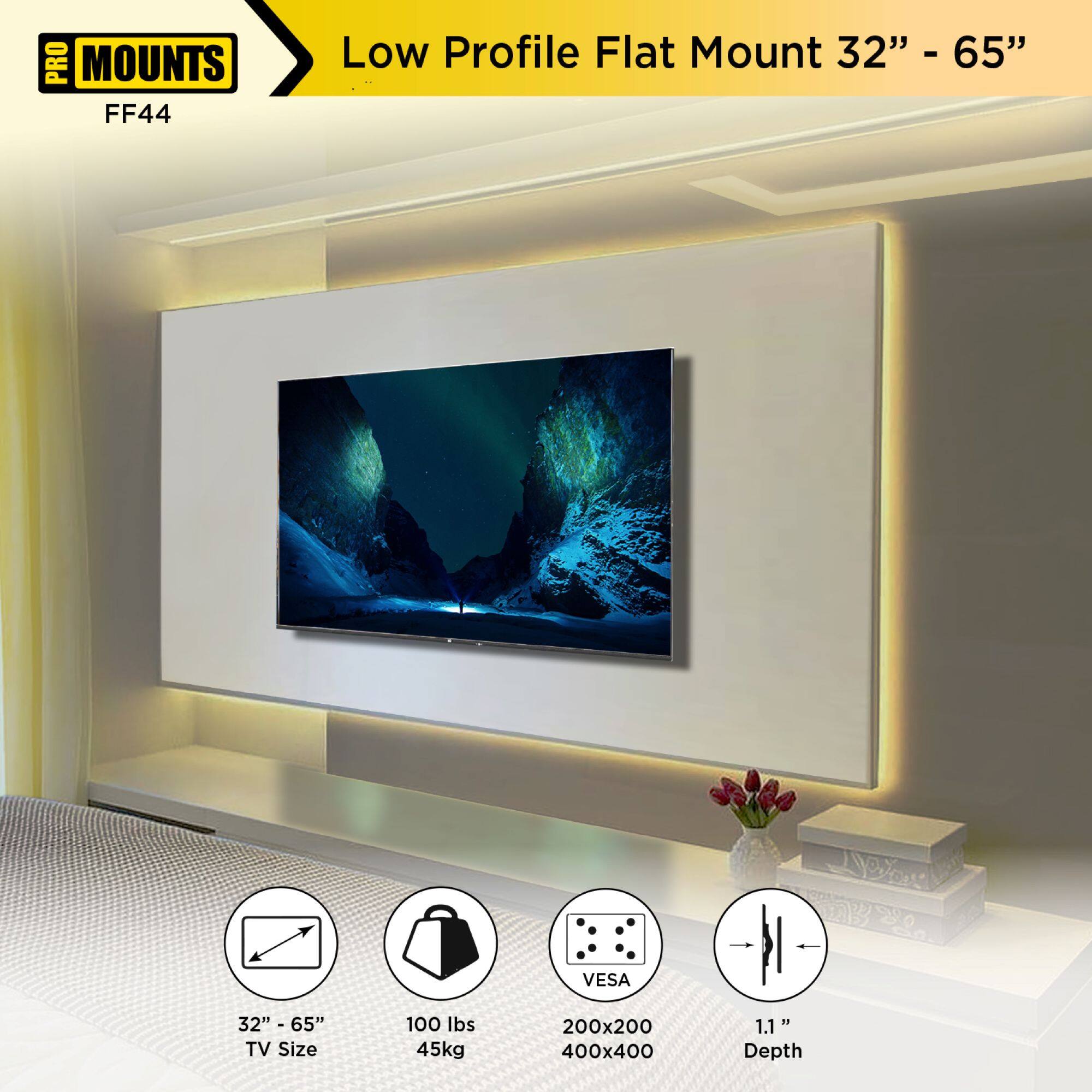 PRO MOUNTS  
FF44  

Low Profile Flat Mount 32" - 65"  

- TV Size: 32" - 65"  
- Weight Capacity: 100 lbs / 45kg  
- VESA: 200x200, 400x400  
- Depth: 1.1"