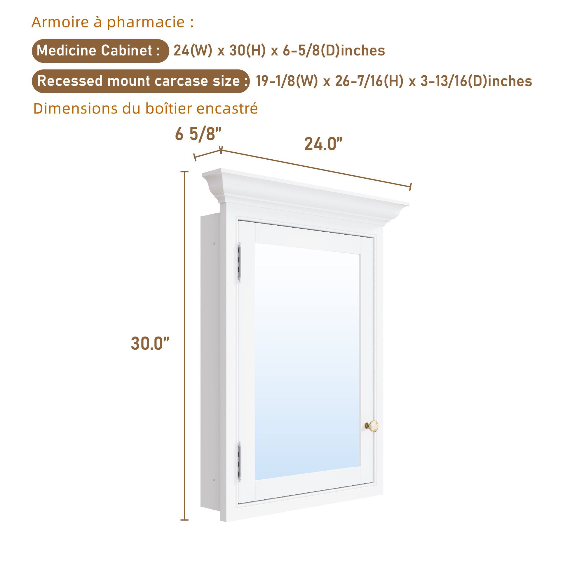 Armoire à pharmacie : Medicine Cabinet: 24(W) x 30(H) x 6-5/8(D) inches  
Recessed mount carcass size: 19-1/8(W) x 26-7/16(H) x 3-13/16(D) inches  
Dimensions du boîtier encastré: 6 5/8" x 24.0" x 30.0"