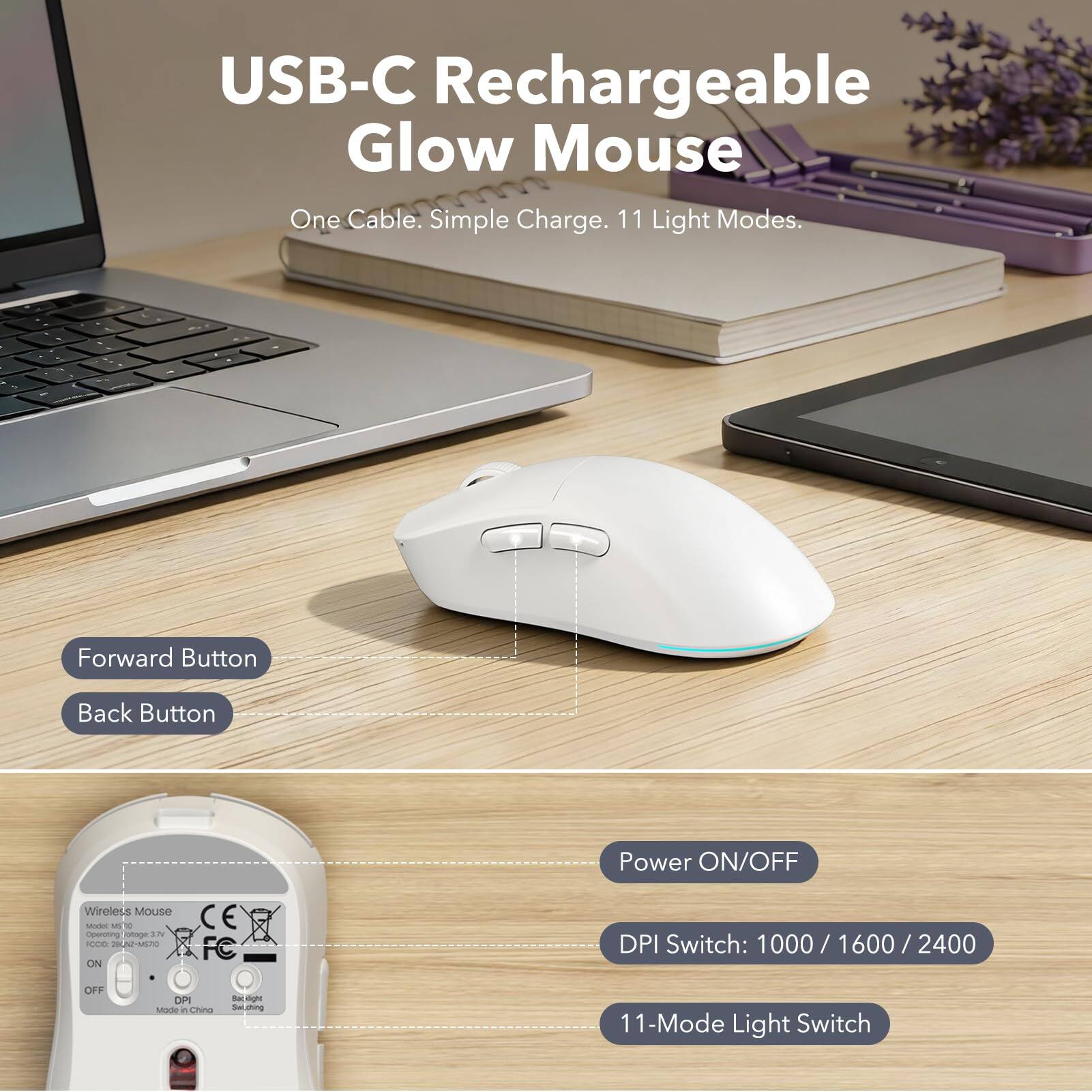 USB-C Rechargeable Glow Mouse  
One Cable. Simple Charge. 11 Light Modes.

- Forward Button
- Back Button
- Power ON/OFF
- DPI Switch: 1000 / 1600 / 2400
- 11-Mode Light Switch

Wireless Mouse Model M10  
Operating Voltage: 3.7V  
FC: CE  
Made in China
