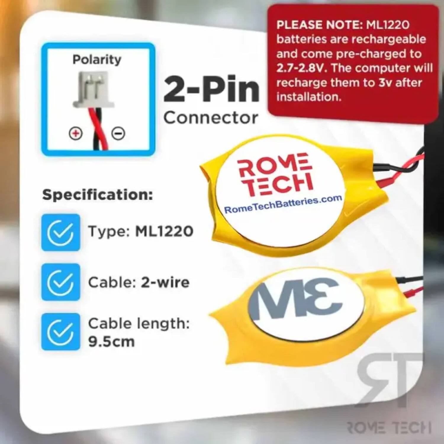 PLEASE NOTE: ML1220 batteries are rechargeable and come pre-charged to Polarity 2.7-2.8V. The computer will recharge them to 3v after 2-Pin installation.

ROME Specification:
- Type: ML1220
- Cable: 2-wire
- Cable length: 9.5cm

ROME TECH