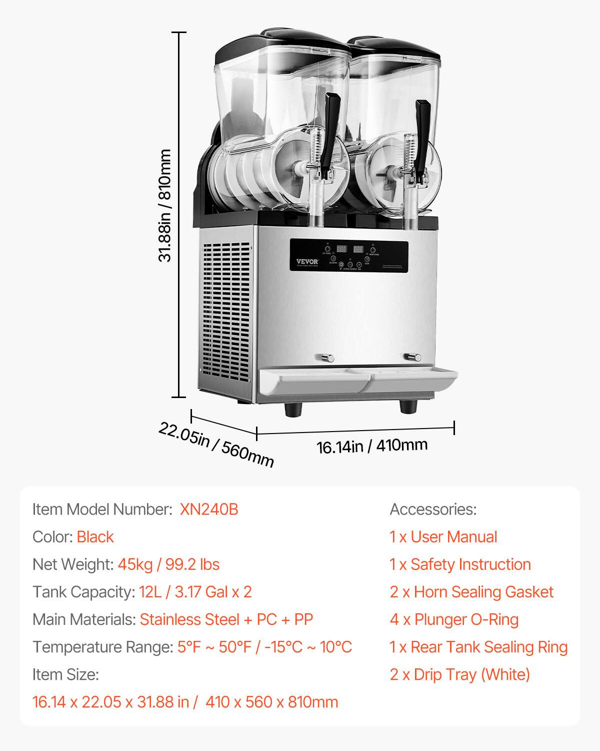 / 810mm 31.88in  
VEVOR  
22.05in I 560mm  
16.14in 410mm  
Item Model Number: XN240B  
Accessories:  
Color: Black  
1  
User Manual  
Net Weight: 45kg 99.2 lbs  
Tank Capacity: 12L 3.17 Gal X 2  
Main Materials: Stainless Steel + PC + PP  
Temperature Range: 5F 50F -15C 10C  
Item Size: 16.14 X 22.05 X 31.88 in / 410 X 560 X 810mm  
1 X Safety Instruction  
2 X Horn Sealing Gasket  
4 X Plunger O-Ring  
X Rear Tank Sealing Ring  
2 X Drip Tray (White)