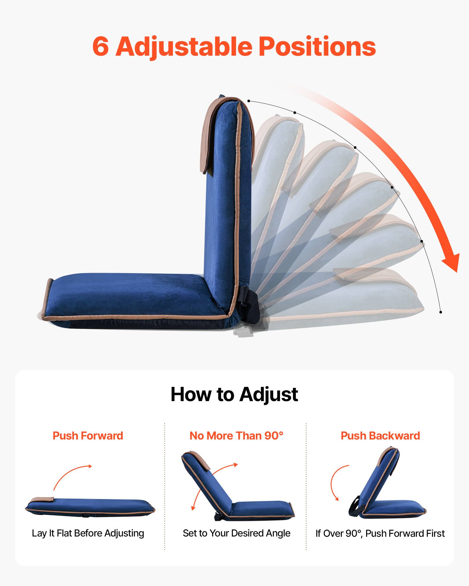 6 Adjustable Positions

How to Adjust

Push Forward
Lay It Flat Before Adjusting

No More Than 90°
Set to Your Desired Angle

Push Backward
If Over 90°, Push Forward First