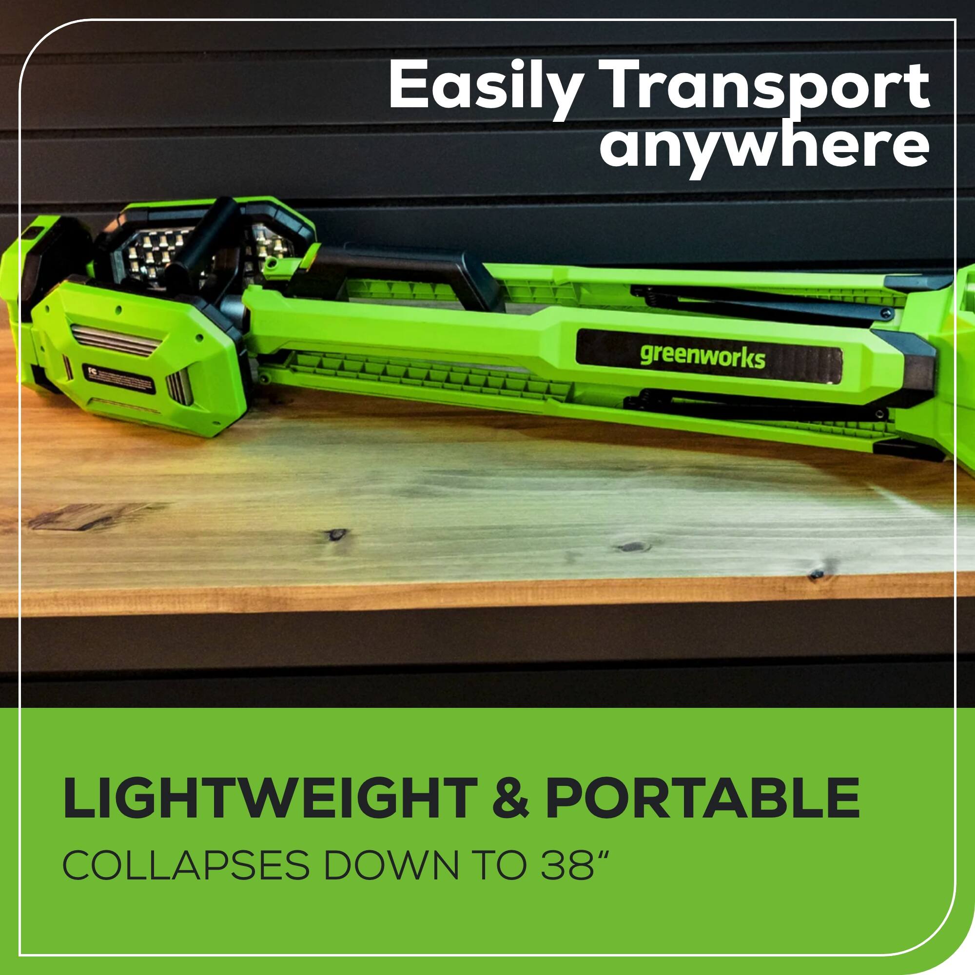 Easily Transport anywhere

greenworks

LIGHTWEIGHT & PORTABLE
COLLAPSES DOWN TO 38"