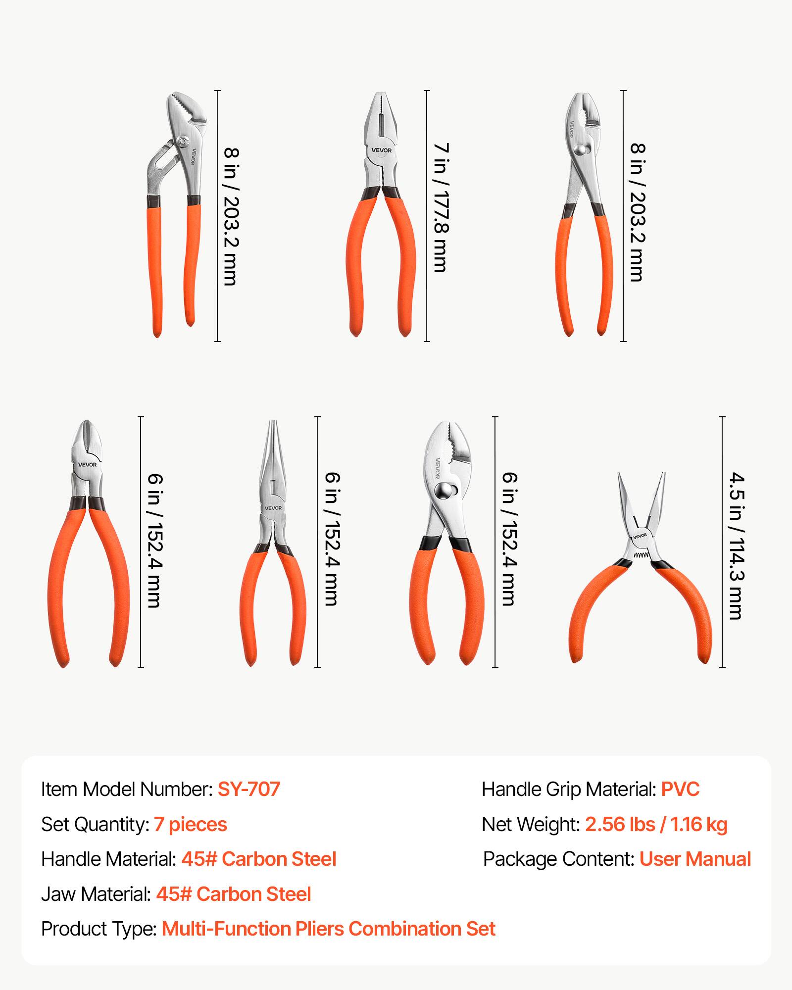 8 in / 203.2 mm  
VEVOR  
7 in / 177.8 mm  
8 in / 203.2 mm  
VEVOR  
6 in / 152.4 mm  
VEVOR  
6 in / 152.4 mm  
4.5 in / 114.3 mm  

Item Model Number: SY-707  
Set Quantity: 7 pieces  
Handle Material: 45# Carbon Steel  
Jaw Material: 45# Carbon Steel  
Handle Grip Material: PVC  
Net Weight: 2.56 lbs / 1.16 kg  
Package Content: User Manual  
Product Type: Multi-Function Pliers Combination Set