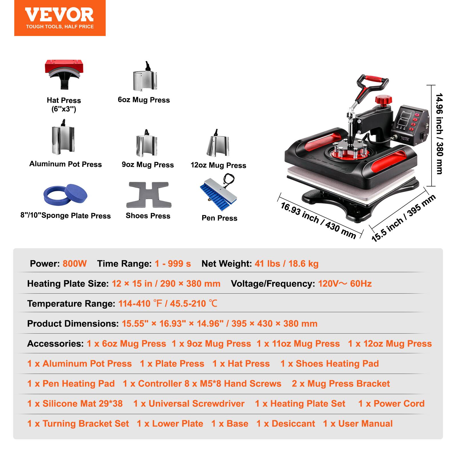 VEVOR TOUGH TOOLS, HALF PRICE

Hat Press 6oz Mug Press (6"x3") 14.96 inch 380 Aluminum Pot Press 9oz Mug Press 12oz Mug Press mm 16.93 395 mm 8"/10"Sponge Plate Press Shoes Press Pen Press inch 430 mm 15.5 inch Power: 800W Time Range: 1 999 S Net Weight: 41 lbs / 18.6 kg

Heating Plate Size: 12 15 in 290 380 mm Voltage/Frequency: 120V~ 60Hz Temperature Range: 114-410 F 45.5-210

Product Dimensions: 15.55" 16.93" X 14.96" 395 430 X 380 mm

Accessories: 1 X 6oz Mug Press 1 X 9oz Mug Press 1 X 11oz Mug Press 1 X 12oz Mug Press 1 X Aluminum Pot