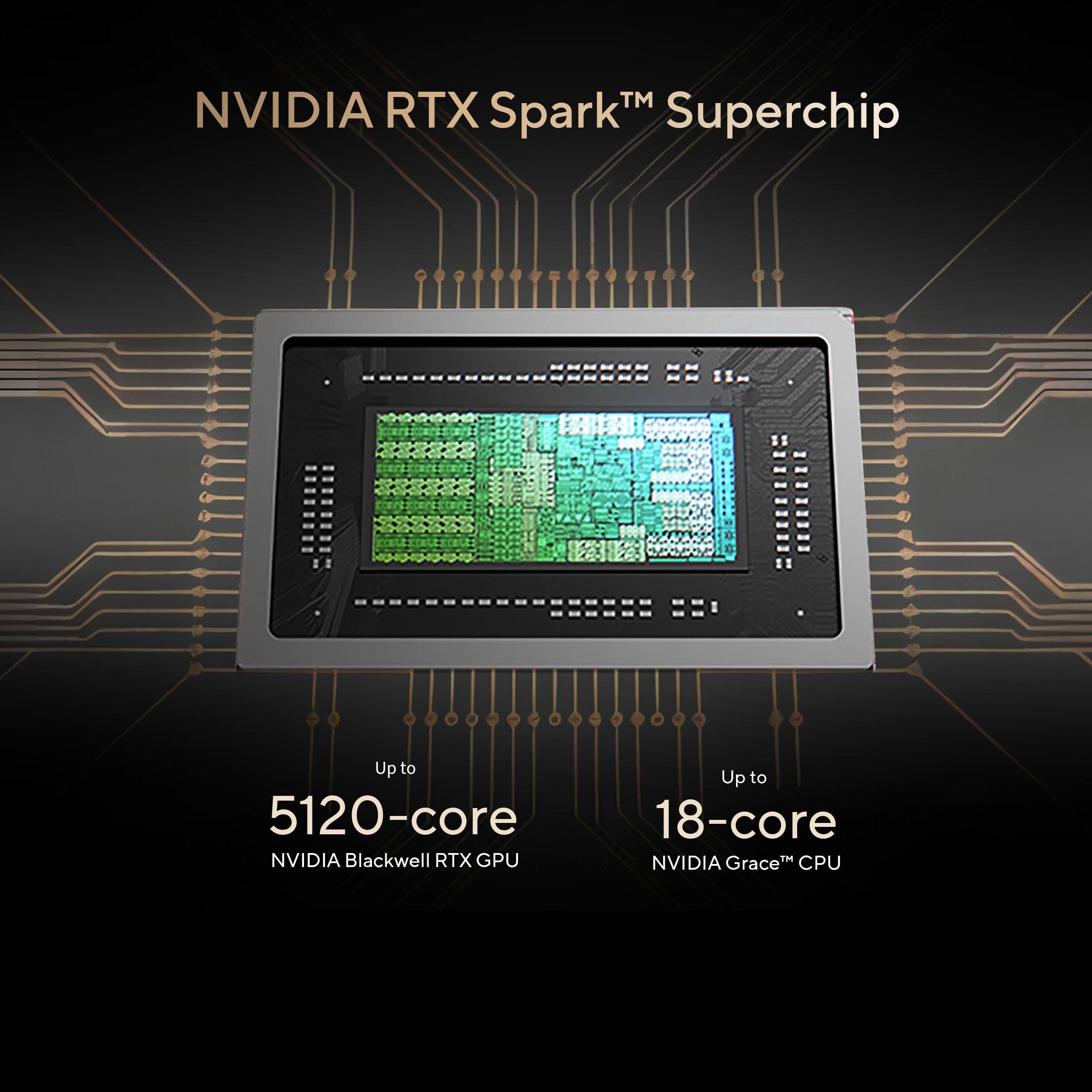 NVIDIA RTX Spark™ Superchip

Up to 5120-core NVIDIA Blackwell RTX GPU

Up to 18-core NVIDIA Grace™ CPU