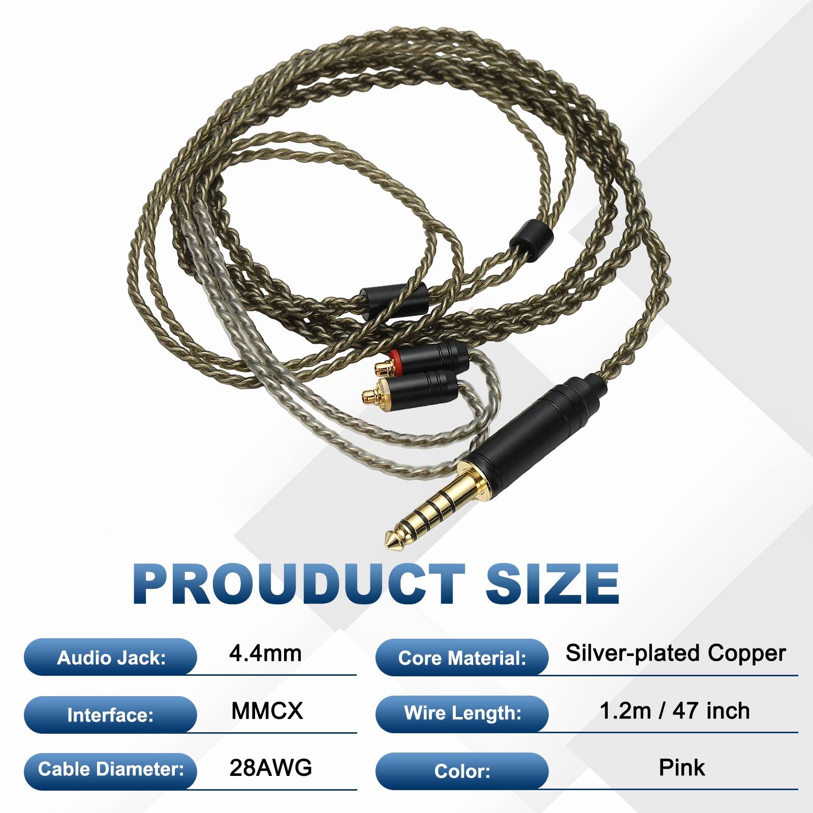PRODUCT SIZE  
Audio Jack: 4.4mm  
Core Material: Silver-plated Copper  
Interface: MMCX  
Wire Length: 1.2m / 47 inch  
Cable Diameter: 28AWG  
Color: Pink