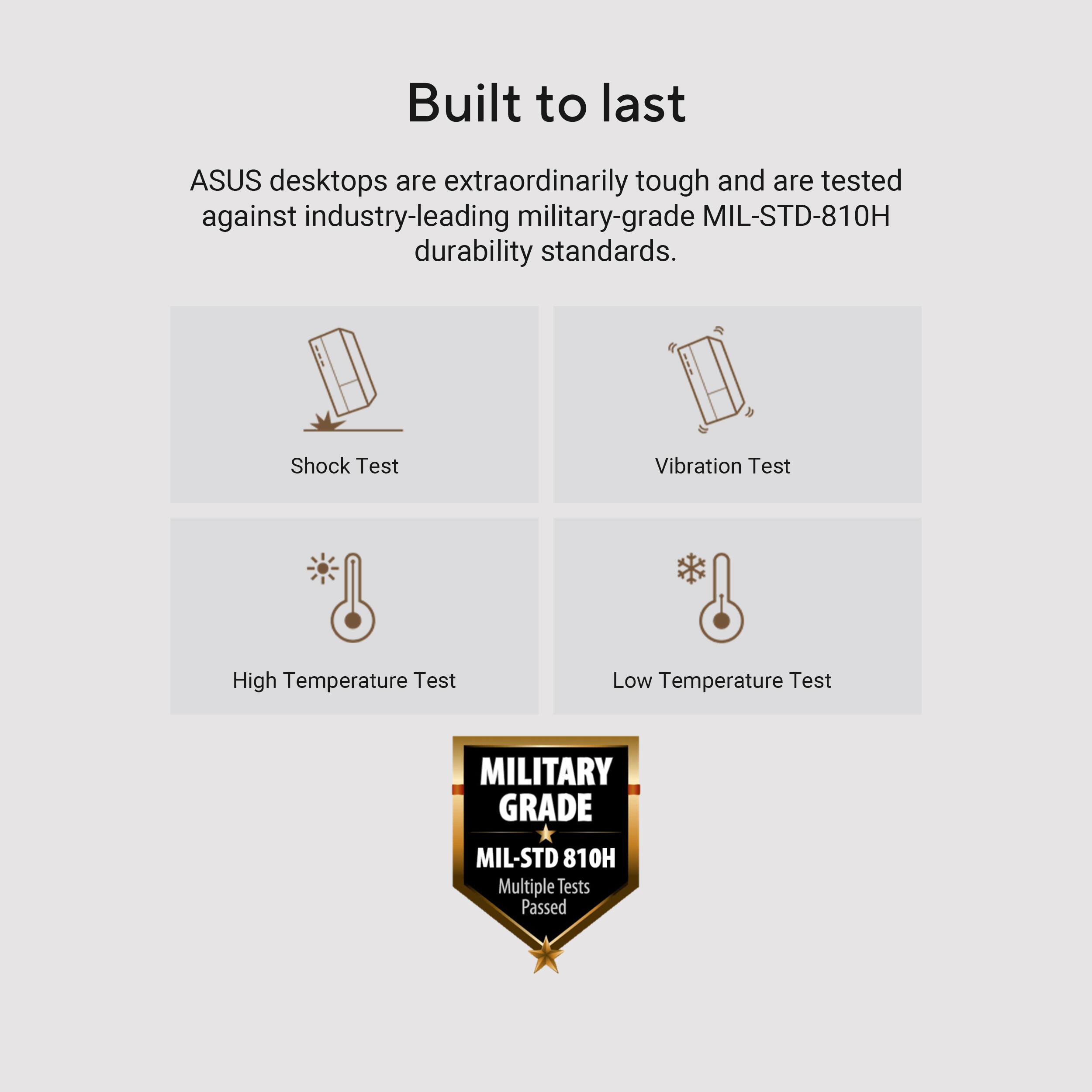 Built to last
ASUS desktops are extraordinarily tough and are tested against industry-leading military-grade MIL-STD-810H durability standards.
Shock Test
Vibration Test
High Temperature Test
Low Temperature Test
MILITARY GRADE MIL-STD 810H Multiple Tests Passed