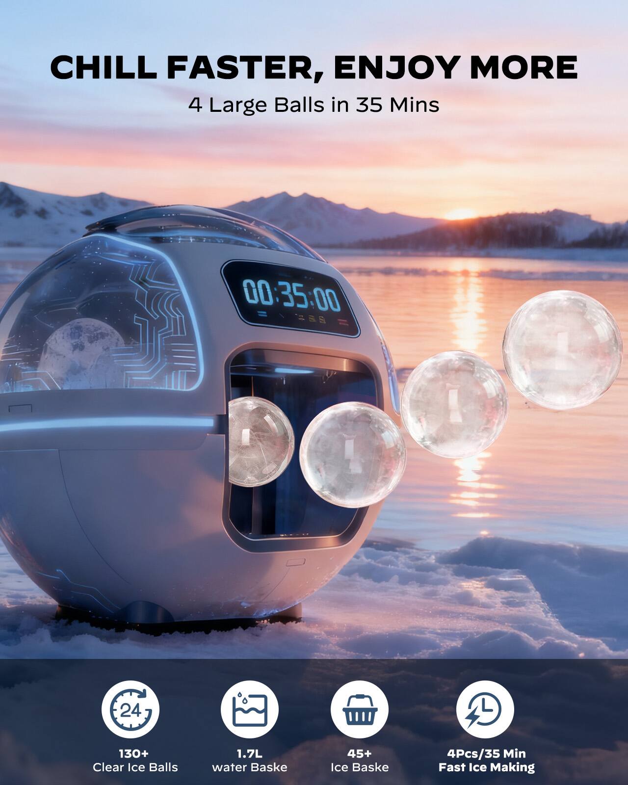 CHILL FASTER, ENJOY MORE  
4 Large Balls in 35 Mins  

00:35:00  

130+ Clear Ice Balls  
1.7L water Basket  
45+ Ice Basket  
4Pcs/35 Min Fast Ice Making