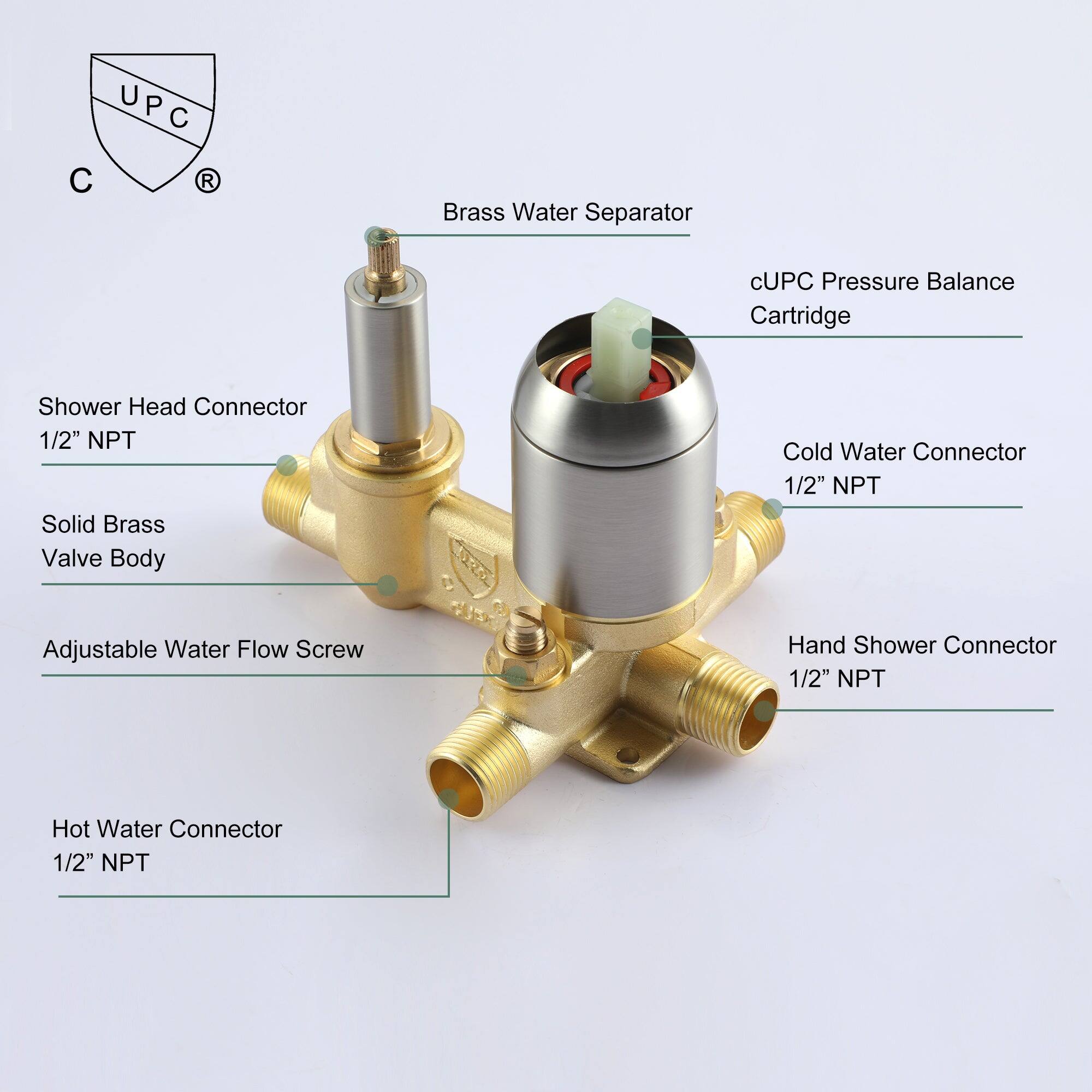 UPC R
Brass Water Separator
cUPC Pressure Balance Cartridge
Shower Head Connector 1/2" NPT
Solid Brass Valve Body
Cold Water Connector 1/2" NPT
Adjustable Water Flow Screw
Hand Shower Connector 1/2" NPT
Hot Water Connector 1/2" NPT