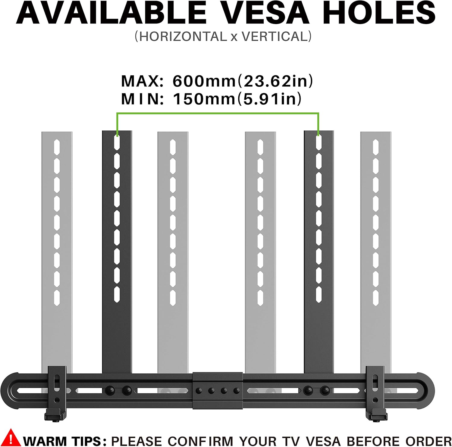 AVAILABLE VESA HOLES  
(HORIZONTAL x VERTICAL)  

MAX: 600mm (23.62in)  
MIN: 150mm (5.91in)  

WARM TIPS: PLEASE CONFIRM YOUR TV VESA BEFORE ORDER