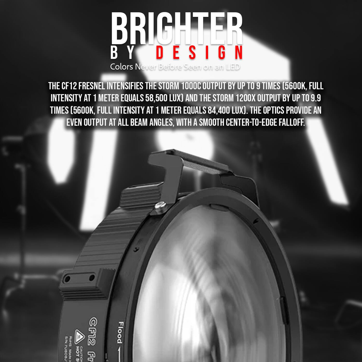 BRIGHTER BY DESIGN  
Colors Never Before Seen on an LED  

THE CF12 FRESNEL INTENSIFIES THE STORM 1000C OUTPUT BY UP TO 9 TIMES (5600K, FULL INTENSITY AT 1 METER EQUALS 58,500 LUX) AND THE STORM 1200X OUTPUT BY UP TO 9.9 TIMES (5600K, FULL INTENSITY AT 1 METER EQUALS 84,400 LUX). THE OPTICS PROVIDE AN EVEN OUTPUT AT ALL BEAM ANGLES, WITH A SMOOTH CENTER-TO-EDGE FALLOFF.  

Rurss CF12 HOT CAUTION Fr e Flood