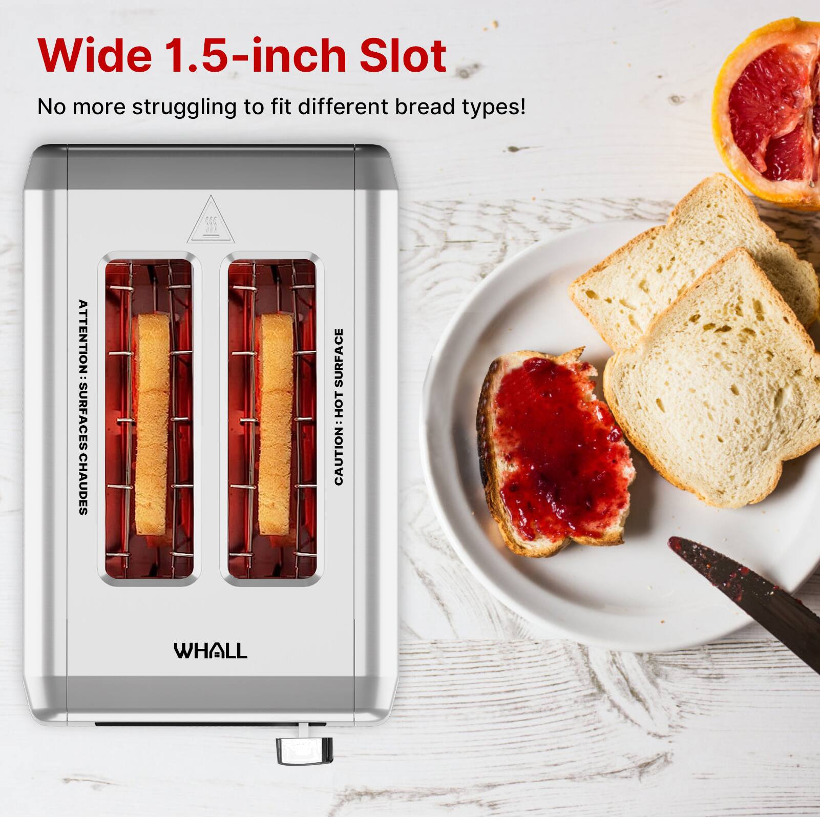 Wide 1.5-inch Slot  
No more struggling to fit different bread types!  

ATTENTION: SURFACES CHAUDES  
CAUTION: HOT SURFACE  

WHALL