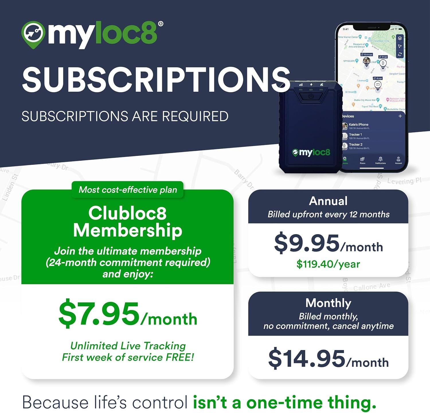 **myloc8 SUBSCRIPTIONS**

SUBSCRIPTIONS ARE REQUIRED

**Most cost-effective plan**

**Clubloc8 Membership**
- Join the ultimate membership (24-month commitment required) and enjoy:
  - $7.95/month
  - Unlimited Live Tracking
  - First week of service FREE!

**Annual**
- Billed upfront every 12 months
- $9.95/month
- $119.40/year

**Monthly**
- Billed monthly, no commitment, cancel anytime
- $14.95/month

Because life's control isn't a one-time thing.