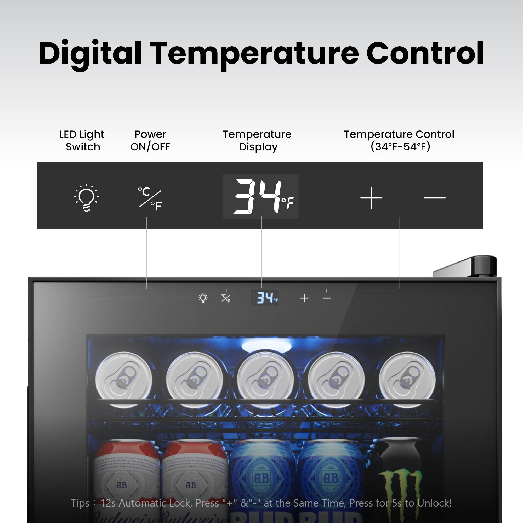 Digital Temperature Control

LED Light Switch  
Power ON/OFF  
Temperature Display  
Temperature Control (34°F-54°F)  

34°F  

Tips: 12s Automatic Lock, Press "+" & "-" at the Same Time, Press for 5s to Unlock!