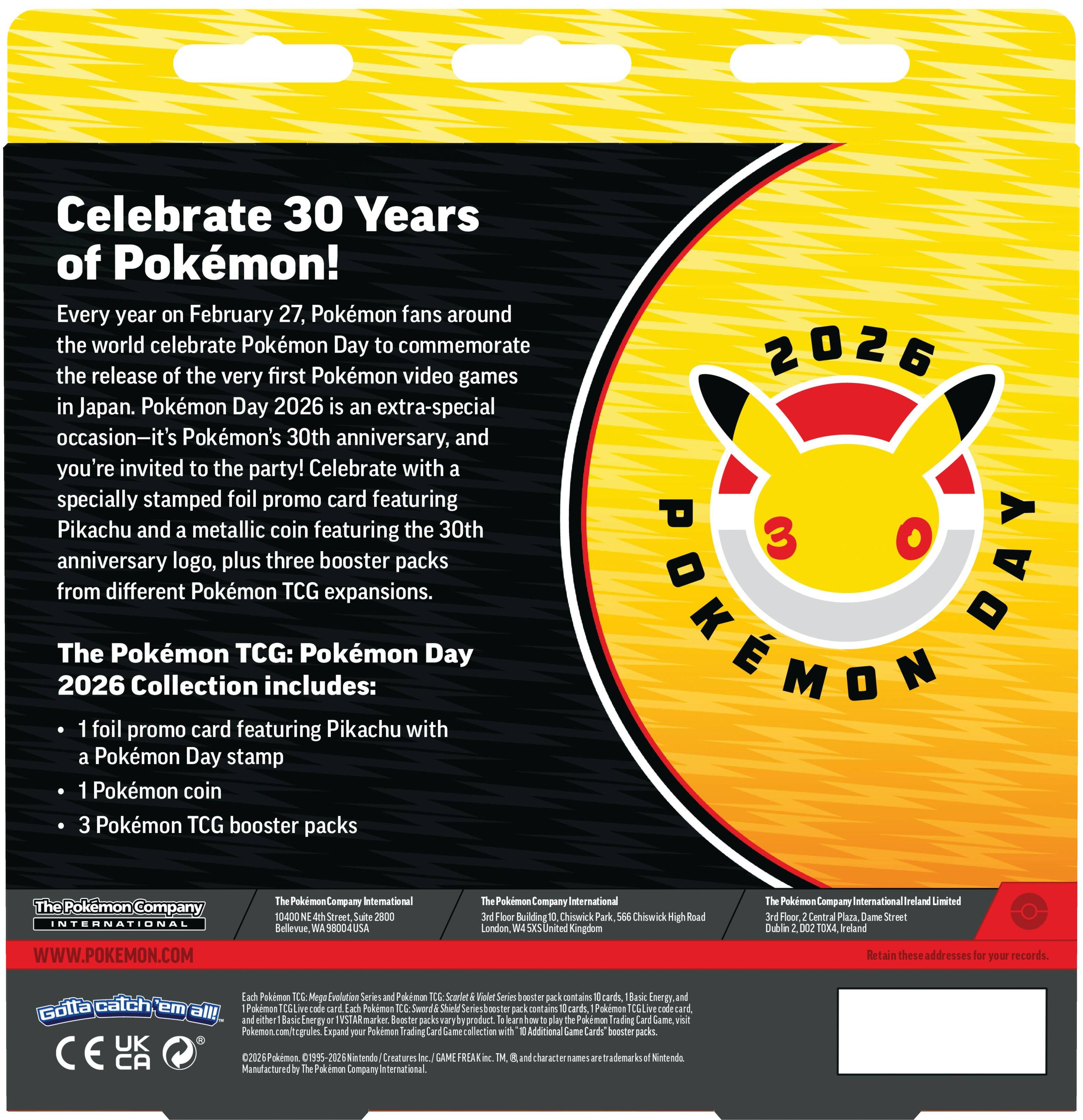 **Celebrate 30 Years of Pokémon!**

Every year on February 27, Pokémon fans around the world celebrate Pokémon Day to commemorate the release of the very first Pokémon video games in Japan. Pokémon Day 2026 is an extra-special occasion—it's Pokémon's 30th anniversary, and you're invited to the party! Celebrate with a specially stamped foil promo card featuring Pikachu and a metallic coin featuring the 30th anniversary logo, plus three booster packs from different Pokémon TCG expansions.

**The Pokémon TCG: Pokémon Day 2026 Collection includes:**

- 1 foil promo card featuring Pikachu with a Pokémon Day stamp
- 1 Pokémon coin
- 3 Pokémon TCG booster packs

---

**The Pokémon Company International**

10000 North W. 48th Street, Suite 2800  
Scottsdale, AZ 85254  
USA  
WWW.POKEMON.COM

**The Pokémon Company International Limited**  
10th Floor, Central Plaza, Dame Street  
Dublin 2, D02 AX24  
Ireland

**The Pokémon Company International Limited**  
3rd Floor, Central Plaza, Dame Street  
Dublin 2,