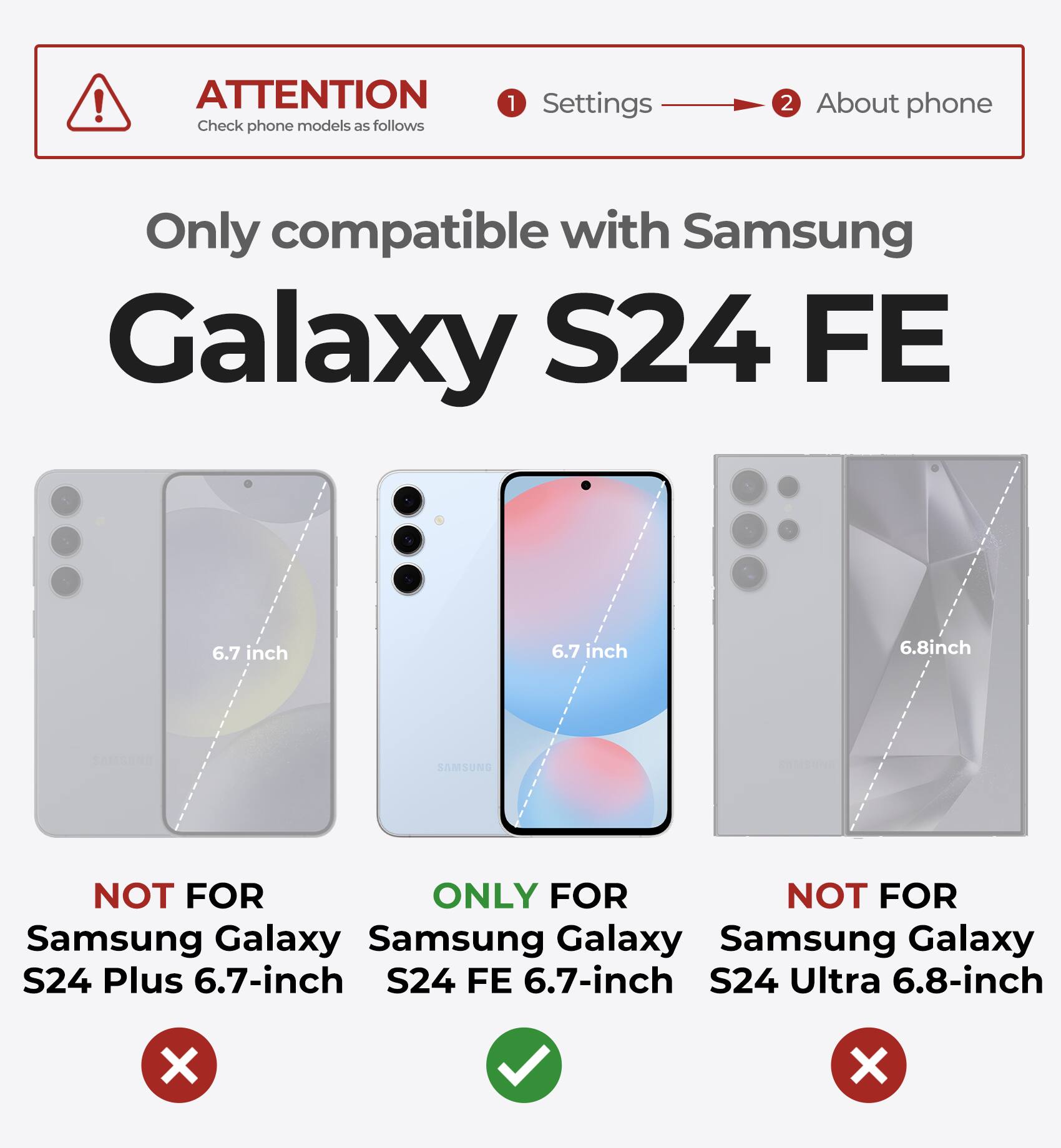 ATTENTION Check phone models as follows 1 Settings 2 About phone Only compatible with Samsung Galaxy S24 FE 6.7 inch 6.7 inch 6.8inch SAMSUNG NOT FOR ONLY FOR NOT FOR Samsung Galaxy S24 Plus 6.7-inch S24 FE 6.7-inch S24 Ultra 6.8-inch X X