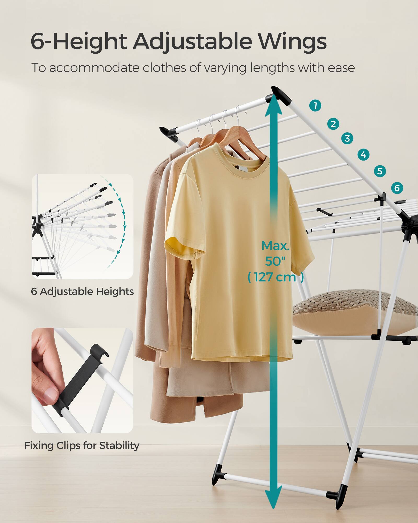 6-Height Adjustable Wings  
To accommodate clothes of varying lengths with ease  

6 Adjustable Heights  
Max. 50" (127 cm)  

Fixing Clips for Stability