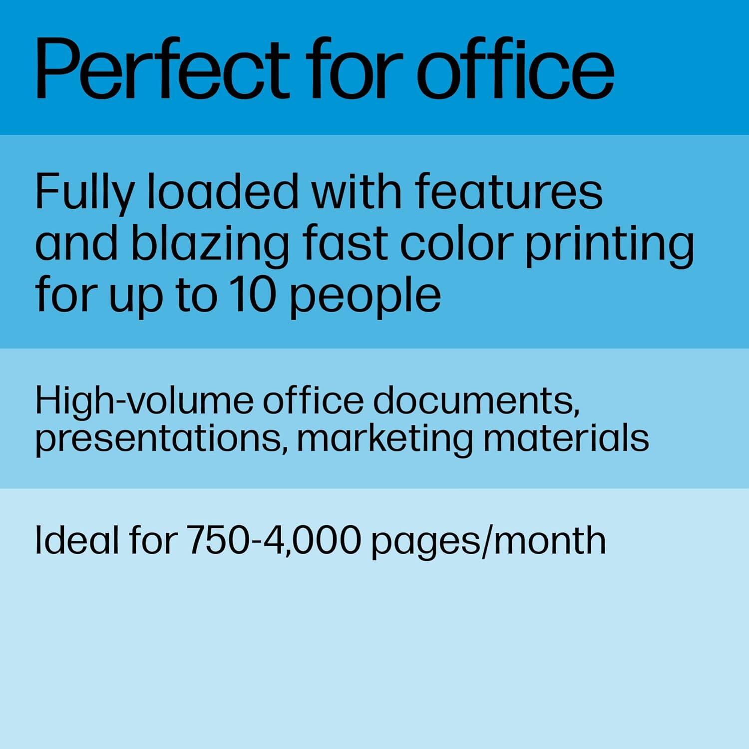 Perfect for office

Fully loaded with features and blazing fast color printing for up to 10 people

High-volume office documents, presentations, marketing materials

Ideal for 750-4,000 pages/month