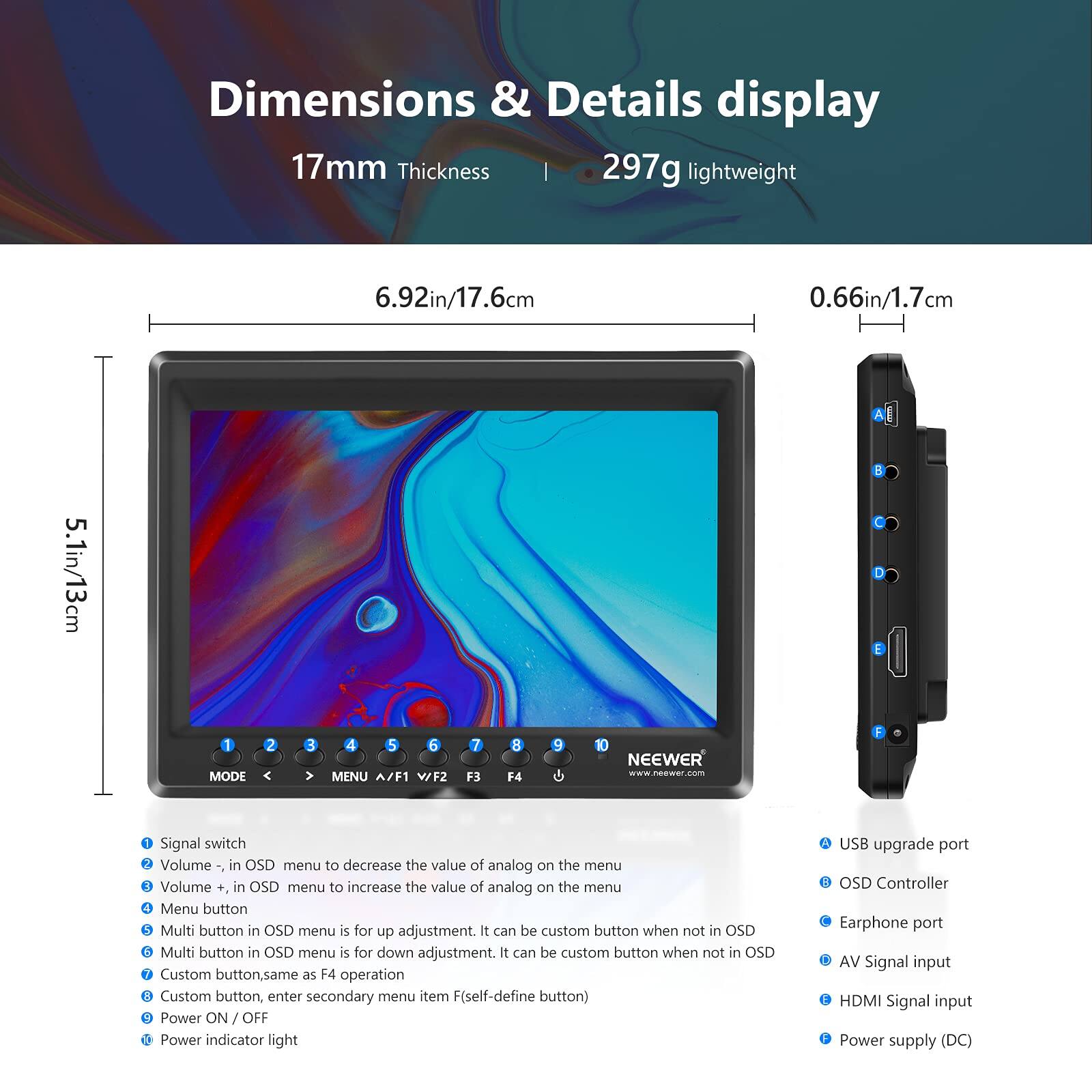 Dimensions & Details display

17mm Thickness | 297g lightweight

6.92in/17.6cm

0.66in/1.7cm

5.1in/13cm

1 MODE

2

3

4

5

6 MENU A/F1 WFZ

7 F3

8 F4

9

10

NEEWER

www.neewer.com

Signal switch

Volume -, in OSD menu to decrease the value of analog on the menu

Volume +, in OSD menu to increase the value of analog on the menu

Menu button

Multi button in OSD menu is for up adjustment. It can be custom button when not in OSD

Multi button in OSD menu is for down adjustment. It can be custom button when not in OSD

Custom button, same as F4 operation

Custom button, enter secondary menu item F(self-define button)

Power ON / OFF

Power indicator light

USB upgrade port

OSD Controller

Earphone port

AV Signal input

HDMI Signal input

Power supply (DC)