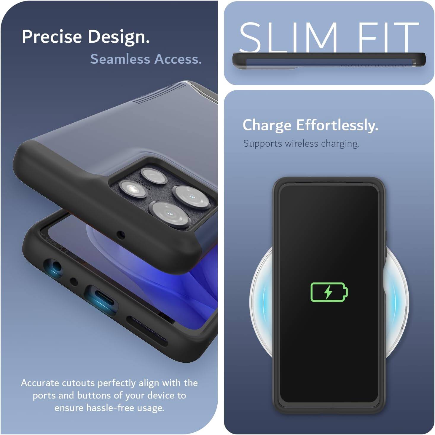 Precise Design.  
Seamless Access.  

SLIM FIT  

Charge Effortlessly.  
Supports wireless charging.  

Accurate cutouts perfectly align with the ports and buttons of your device to ensure hassle-free usage.