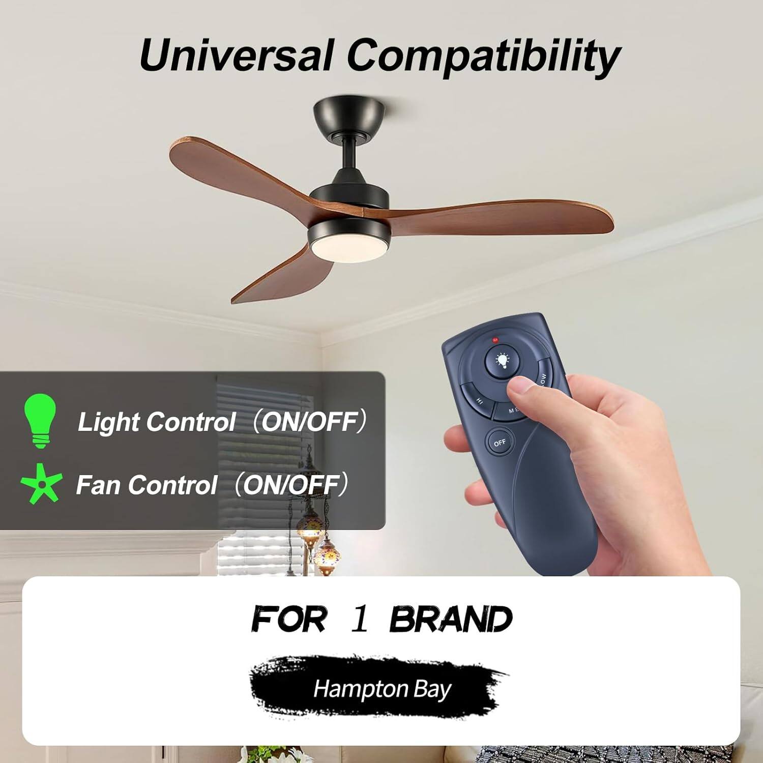 Universal Compatibility

Light Control (ON/OFF)

Fan Control (ON/OFF)

FOR 1 BRAND

Hampton Bay