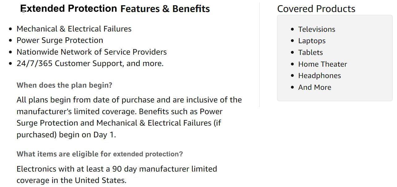 Extended Protection Features & Benefits

- Mechanical & Electrical Failures
- Power Surge Protection
- Nationwide Network of Service Providers
- 24/7/365 Customer Support, and more.

When does the plan begin?

All plans begin from date of purchase and are inclusive of the manufacturer's limited coverage. Benefits such as Power Surge Protection and Mechanical & Electrical Failures (if purchased) begin on Day 1.

What items are eligible for extended protection?

Electronics with at least a 90 day manufacturer limited coverage in the United States.

Covered Products

- Televisions
- Laptops
- Tablets
- Home Theater
- Headphones
- And More